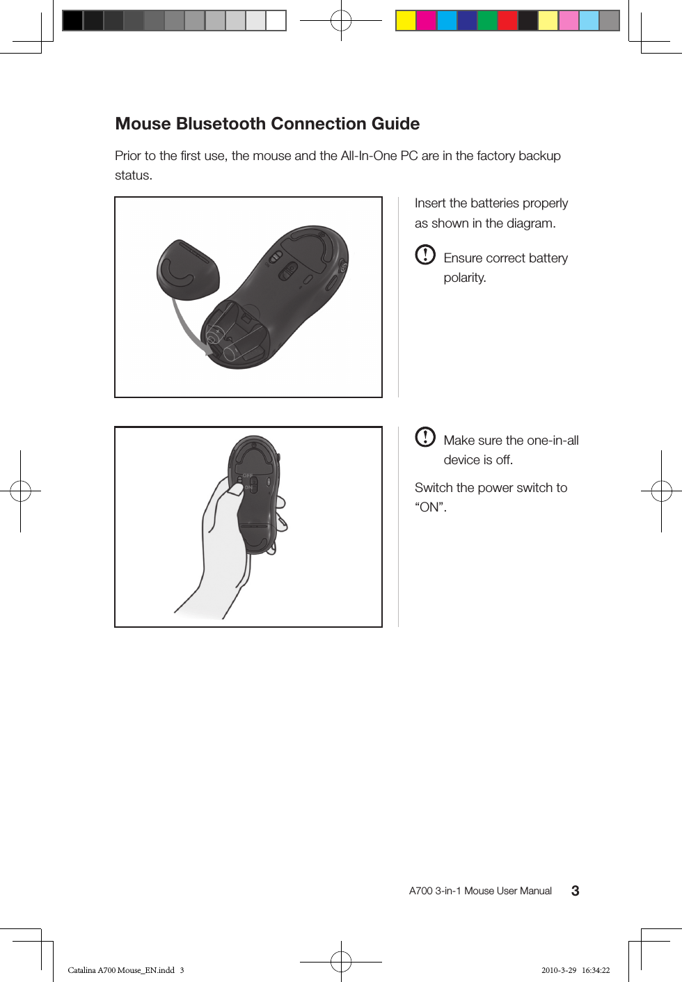 3A700 3-in-1 Mouse User ManualInsert the batteries properly as shown in the diagram.  Ensure correct battery polarity.  Make sure the one-in-all device is off.Switch the power switch to “ON”.Mouse Blusetooth Connection GuidePrior to the ﬁrst use, the mouse and the All-In-One PC are in the factory backup status.Catalina A700 Mouse_EN.indd   3 2010-3-29   16:34:22