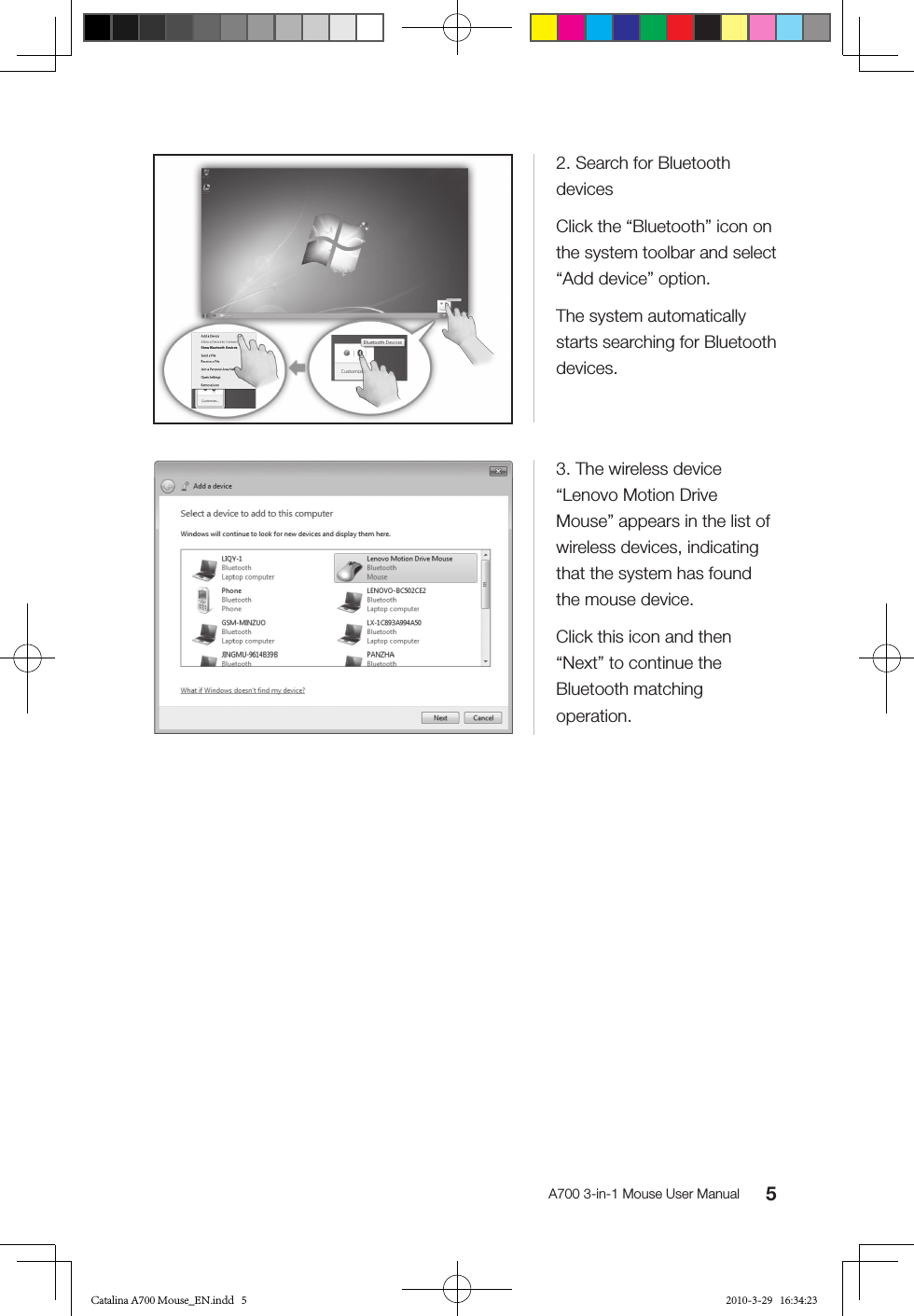 5A700 3-in-1 Mouse User Manual2. Search for Bluetooth devicesClick the “Bluetooth” icon on the system toolbar and select “Add device” option.The system automatically starts searching for Bluetooth devices.3. The wireless device “Lenovo Motion Drive Mouse” appears in the list of wireless devices, indicating that the system has found the mouse device.Click this icon and then “Next” to continue the Bluetooth matching operation.Catalina A700 Mouse_EN.indd   5 2010-3-29   16:34:23