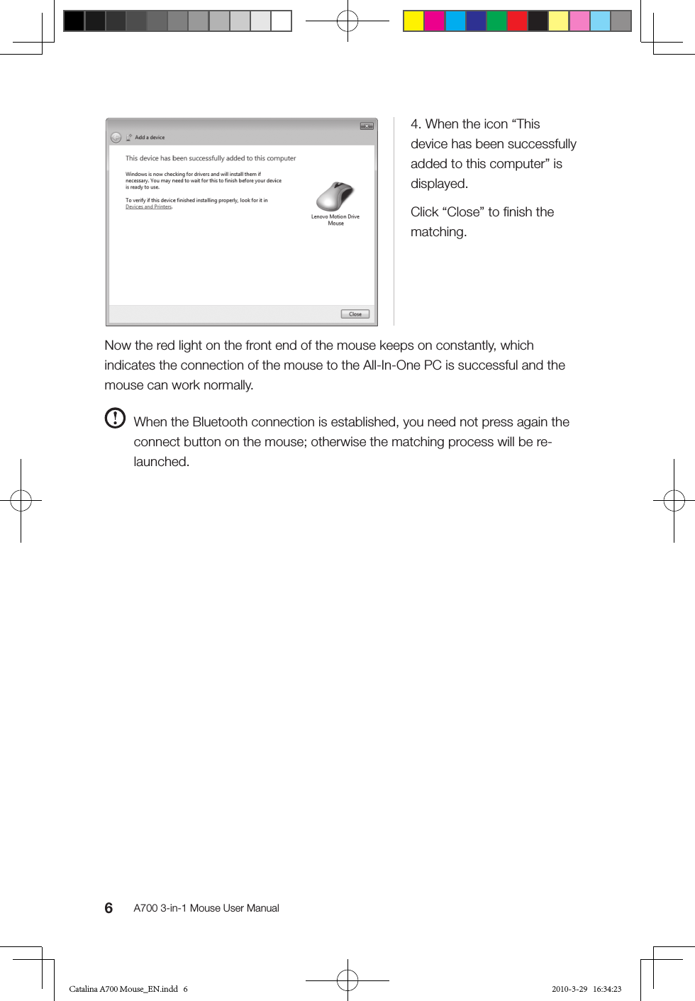 6A700 3-in-1 Mouse User Manual4. When the icon “This device has been successfully added to this computer” is displayed.Click “Close” to ﬁnish the matching.Now the red light on the front end of the mouse keeps on constantly, which indicates the connection of the mouse to the All-In-One PC is successful and the mouse can work normally.  When the Bluetooth connection is established, you need not press again the connect button on the mouse; otherwise the matching process will be re-launched.Catalina A700 Mouse_EN.indd   6 2010-3-29   16:34:23