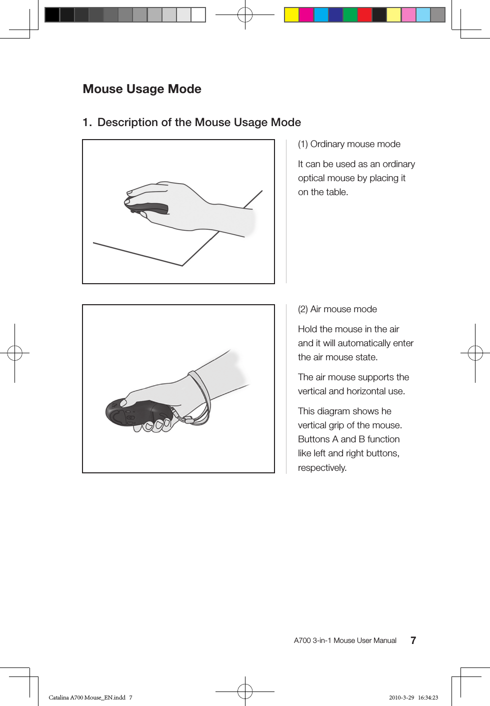 7A700 3-in-1 Mouse User ManualMouse Usage Mode1.  Description of the Mouse Usage Mode(1) Ordinary mouse modeIt can be used as an ordinary optical mouse by placing it on the table.(2) Air mouse modeHold the mouse in the air and it will automatically enter the air mouse state.The air mouse supports the vertical and horizontal use.This diagram shows he vertical grip of the mouse. Buttons A and B function like left and right buttons, respectively.Catalina A700 Mouse_EN.indd   7 2010-3-29   16:34:23