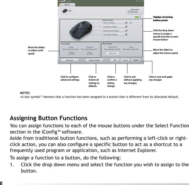 6 Assigning Button FunctionsYou can assign functions to each of the mouse buttons under the Select Function section in the iConfig™ software.Aside from traditional button functions, such as performing a left-click or right-click action, you can also configure a specific button to act as a shortcut to a frequently used program or application, such as Internet Explorer.To assign a function to a button, do the following:1. Click the drop down menu and select the function you wish to assign to the button.NOTES: •A star symbol * denotes that a function has been assigned to a button that is different from its allocated default.Displays remaining battery powerDisplays remaining battery powerClick the drop down menus to assign a specific function to each mouse buttonMove the sliders to adjust the mouse speedClick to save and apply any changesClick to exit without applying any changesClick to confirm a setting changeClick to restore all settings to defaultsClick to configure advanced settingsMove the sliders to adjust scroll speed