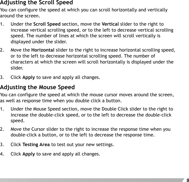 User&apos;s Manual9Adjusting the Scroll SpeedYou can configure the speed at which you can scroll horizontally and vertically around the screen.1. Under the Scroll Speed section, move the Vertical slider to the right to increase vertical scrolling speed, or to the left to decrease vertical scrolling speed. The number of lines at which the screen will scroll vertically is displayed under the slider.2. Move the Horizontal slider to the right to increase horizontal scrolling speed, or to the left to decrease horizontal scrolling speed. The number of characters at which the screen will scroll horizontally is displayed under the slider.3. Click Apply to save and apply all changes.Adjusting the Mouse SpeedYou can configure the speed at which the mouse cursor moves around the screen, as well as response time when you double click a button.1. Under the Mouse Speed section, move the Double Click slider to the right to increase the double-click speed, or to the left to decrease the double-click speed.2. Move the Cursor slider to the right to increase the response time when you double-click a button, or to the left to decrease the response time.3. Click Testing A rea to test out your new settings.4. Click Apply to save and apply all changes.
