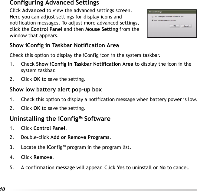 10Configuring Advanced SettingsClick Advanced to view the advanced settings screen. Here you can adjust settings for display icons and notification messages. To adjust more advanced settings, click the Control Panel and then Mouse Setting from the window that appears.Show iConfig in Taskbar Notification AreaCheck this option to display the iConfig icon in the system taskbar.1. Check Show iConfig in Taskbar Notification Area to display the icon in the system taskbar.2. Click OK to save the setting.Show low battery alert pop-up box1. Check this option to display a notification message when battery power is low.2. Click OK to save the setting.Uninstalling the iConfig™ Software1. Click Control Panel.2. Double-click Add or Remove Programs.3. Locate the iConfig™ program in the program list.4. Click Remove.5. A confirmation message will appear. Click Yes to uninstall or No to cancel.