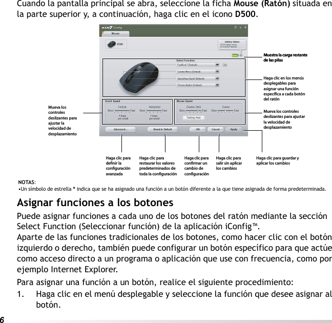 6Cuando la pantalla principal se abra, seleccione la ficha Mouse (Ratón) situada en la parte superior y, a continuación, haga clic en el icono D500.Asignar funciones a los botonesPuede asignar funciones a cada uno de los botones del ratón mediante la sección Select Function (Seleccionar función) de la aplicación iConfig™.Aparte de las funciones tradicionales de los botones, como hacer clic con el botón izquierdo o derecho, también puede configurar un botón específico para que actúe como acceso directo a un programa o aplicación que use con frecuencia, como por ejemplo Internet Explorer.Para asignar una función a un botón, realice el siguiente procedimiento:1. Haga clic en el menú desplegable y seleccione la función que desee asignar al botón.NOTAS: •Un símbolo de estrella * indica que se ha asignado una función a un botón diferente a la que tiene asignada de forma predeterminada.Muestra la carga restante de las pilasMuestra la carga restante de las pilasHaga clic en los menús desplegables para asignar una función específica a cada botón del ratónMueva los controles deslizantes para ajustar la velocidad de desplazamientoHaga clic para guardar y aplicar los cambiosHaga clic para salir sin aplicar los cambiosHaga clic para confirmar un cambio de configuraciónHaga clic para restaurar los valores predeterminados de toda la configuraciónHaga clic para definir la configuración avanzadaMueva los controles deslizantes para ajustar la velocidad de desplazamiento