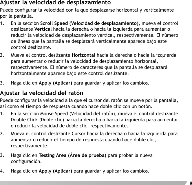 Español9Ajustar la velocidad de desplazamientoPuede configurar la velocidad con la que desplazarse horizontal y verticalmente por la pantalla.1. En la sección Scroll Speed (Velocidad de desplazamiento), mueva el control deslizante Vertical hacia la derecha o hacia la izquierda para aumentar o reducir la velocidad de desplazamiento vertical, respectivamente. El número de líneas que la pantalla se desplazará verticalmente aparece bajo este control deslizante.2. Mueva el control deslizante Horizontal hacia la derecha o hacia la izquierda para aumentar o reducir la velocidad de desplazamiento horizontal, respectivamente. El número de caracteres que la pantalla se desplazará horizontalmente aparece bajo este control deslizante.3. Haga clic en Apply (Aplicar) para guardar y aplicar los cambios.Ajustar la velocidad del ratónPuede configurar la velocidad a la que el cursor del ratón se mueve por la pantalla, así como el tiempo de respuesta cuando hace doble clic con un botón.1. En la sección Mouse Speed (Velocidad del ratón), mueva el control deslizante Double Click (Doble clic) hacia la derecha o hacia la izquierda para aumentar o reducir la velocidad de doble clic, respectivamente.2. Mueva el control deslizante Cursor hacia la derecha o hacia la izquierda para aumentar o reducir el tiempo de respuesta cuando hace doble clic, respectivamente.3. Haga clic en Testing Area (Área de prueba) para probar la nueva configuración.4. Haga clic en Apply (Aplicar) para guardar y aplicar los cambios.