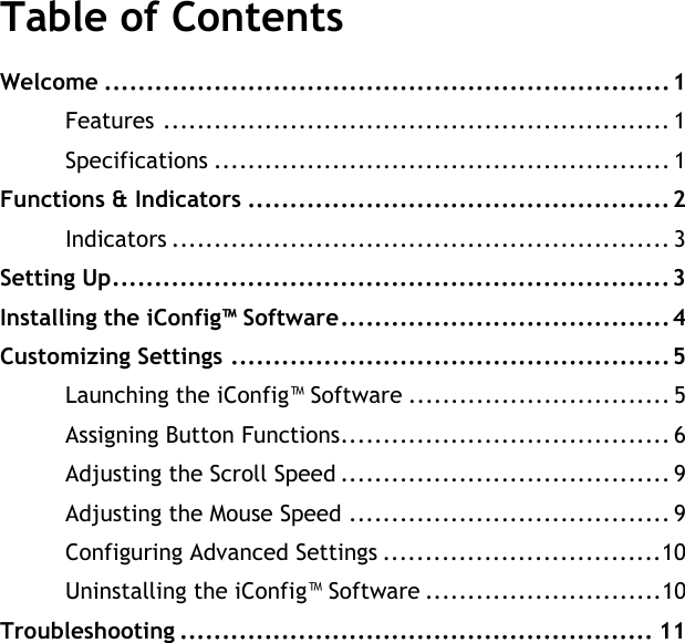 User&apos;s ManualTable of ContentsWelcome ...................................................................1Features ............................................................ 1Specifications ...................................................... 1Functions &amp; Indicators ..................................................2Indicators ........................................................... 3Setting Up..................................................................3Installing the iConfig™ Software.......................................4Customizing Settings ....................................................5Launching the iConfig™ Software ............................... 5Assigning Button Functions....................................... 6Adjusting the Scroll Speed ....................................... 9Adjusting the Mouse Speed ...................................... 9Configuring Advanced Settings .................................10Uninstalling the iConfig™ Software ............................10Troubleshooting ........................................................ 11