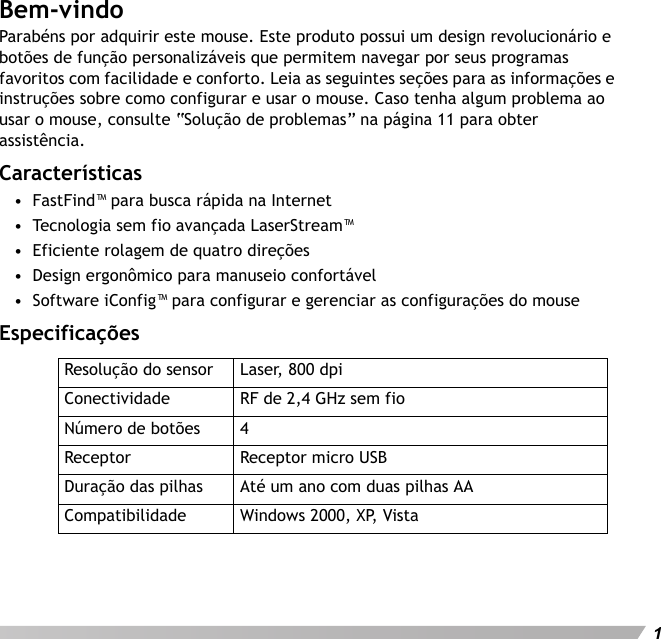 Português1Bem-vindoParabéns por adquirir este mouse. Este produto possui um design revolucionário e botões de função personalizáveis que permitem navegar por seus programas favoritos com facilidade e conforto. Leia as seguintes seções para as informações e instruções sobre como configurar e usar o mouse. Caso tenha algum problema ao usar o mouse, consulte “Solução de problemas” na página 11 para obter assistência.Características•  FastFind™ para busca rápida na Internet•  Tecnologia sem fio avançada LaserStream™•  Eficiente rolagem de quatro direções•  Design ergonômico para manuseio confortável•  Software iConfig™ para configurar e gerenciar as configurações do mouseEspecificaçõesResolução do sensor Laser, 800 dpiConectividade RF de 2,4 GHz sem fioNúmero de botões 4Receptor Receptor micro USBDuração das pilhas Até um ano com duas pilhas AACompatibilidade Windows 2000, XP, Vista