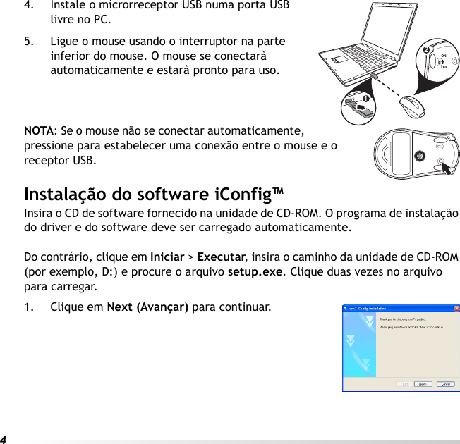 44. Instale o microrreceptor USB numa porta USB livre no PC.5. Ligue o mouse usando o interruptor na parte inferior do mouse. O mouse se conectarà automaticamente e estarà pronto para uso.NOTA: Se o mouse não se conectar automaticamente, pressione para estabelecer uma conexão entre o mouse e o receptor USB.Instalação do software iConfig™Insira o CD de software fornecido na unidade de CD-ROM. O programa de instalação do driver e do software deve ser carregado automaticamente. Do contrário, clique em Iniciar &gt; Executar, insira o caminho da unidade de CD-ROM (por exemplo, D:) e procure o arquivo setup.exe. Clique duas vezes no arquivo para carregar.1. Clique em Next (Avançar) para continuar.12ONOFF