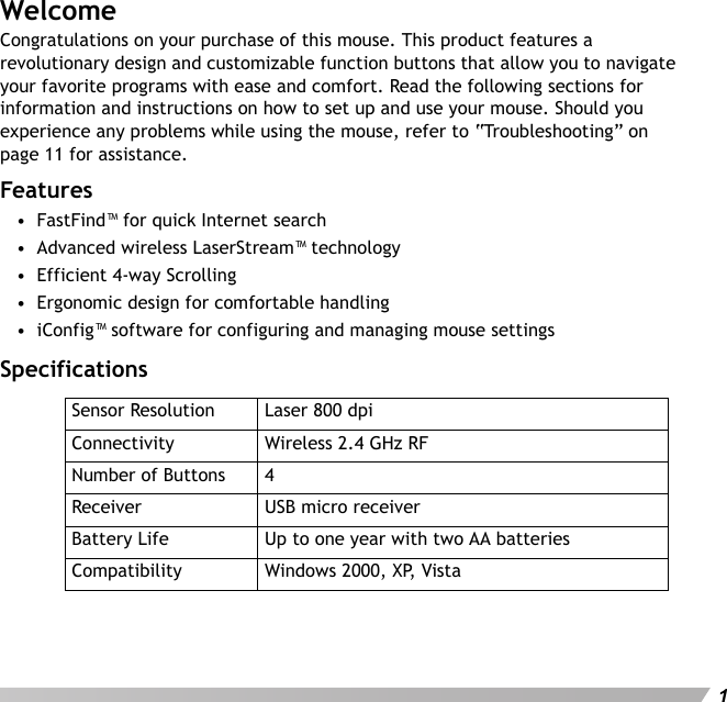 User&apos;s Manual1WelcomeCongratulations on your purchase of this mouse. This product features a revolutionary design and customizable function buttons that allow you to navigate your favorite programs with ease and comfort. Read the following sections for information and instructions on how to set up and use your mouse. Should you experience any problems while using the mouse, refer to “Troubleshooting” on page 11 for assistance.Features•  FastFind™ for quick Internet search•  Advanced wireless LaserStream™ technology•  Efficient 4-way Scrolling•  Ergonomic design for comfortable handling•  iConfig™ software for configuring and managing mouse settingsSpecificationsSensor Resolution Laser 800 dpiConnectivity Wireless 2.4 GHz RFNumber of Buttons 4Receiver USB micro receiverBattery Life Up to one year with two AA batteriesCompatibility Windows 2000, XP, Vista