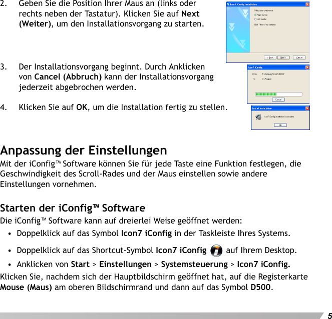 Deutsch52. Geben Sie die Position Ihrer Maus an (links oder rechts neben der Tastatur). Klicken Sie auf Next (Weiter), um den Installationsvorgang zu starten.3. Der Installationsvorgang beginnt. Durch Anklicken von Cancel (Abbruch) kann der Installationsvorgang jederzeit abgebrochen werden.4. Klicken Sie auf OK, um die Installation fertig zu stellen.Anpassung der EinstellungenMit der iConfig™ Software können Sie für jede Taste eine Funktion festlegen, die Geschwindigkeit des Scroll-Rades und der Maus einstellen sowie andere Einstellungen vornehmen.Starten der iConfig™ SoftwareDie iConfig™ Software kann auf dreierlei Weise geöffnet werden:•  Doppelklick auf das Symbol Icon7 iConfig in der Taskleiste Ihres Systems.•  Doppelklick auf das Shortcut-Symbol Icon7 iConfig   auf Ihrem Desktop.•  Anklicken von Start &gt; Einstellungen &gt; Systemsteuerung &gt; Icon7 iConfig.Klicken Sie, nachdem sich der Hauptbildschirm geöffnet hat, auf die Registerkarte Mouse (Maus) am oberen Bildschirmrand und dann auf das Symbol D500.