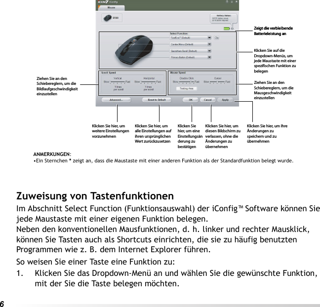 6 Zuweisung von TastenfunktionenIm Abschnitt Select Function (Funktionsauswahl) der iConfig™ Software können Sie jede Maustaste mit einer eigenen Funktion belegen.Neben den konventionellen Mausfunktionen, d. h. linker und rechter Mausklick, können Sie Tasten auch als Shortcuts einrichten, die sie zu häufig benutzten Programmen wie z. B. dem Internet Explorer führen.So weisen Sie einer Taste eine Funktion zu:1. Klicken Sie das Dropdown-Menü an und wählen Sie die gewünschte Funktion, mit der Sie die Taste belegen möchten.ANMERKUNGEN: •Ein Sternchen * zeigt an, dass die Maustaste mit einer anderen Funktion als der Standardfunktion belegt wurde.Zeigt die verbleibende Batterieleistung anZeigt die verbleibende Batterieleistung anKlicken Sie auf die Dropdown-Menüs, um jede Maustaste mit einer spezifischen Funktion zu belegenZiehen Sie an den Schiebereglern, um die Mausgeschwindigkeit einzustellenKlicken Sie hier, um Ihre Änderungen zu speichern und zu übernehmenKlicken Sie hier, um diesen Bildschirm zu verlassen, ohne die Änderungen zu übernehmenKlicken Sie hier, um eine Einstellungsänderung zu bestätigenKlicken Sie hier, um alle Einstellungen auf ihren ursprünglichen Wert zurückzusetzenKlicken Sie hier, um weitere Einstellungen vorzunehmenZiehen Sie an den Schiebereglern, um die Bildlaufgeschwindigkeit einzustellen