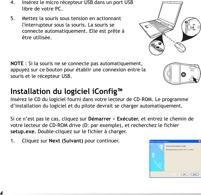 44. Insérez le micro récepteur USB dans un port USB libre de votre PC. 5. Mettez la souris sous tension en actionnant l&apos;interrupteur sous la souris. La souris se connecte automatiquement. Elle est prête à être utilisée.NOTE : Si la souris ne se connecte pas automatiquement, appuyez sur ce bouton pour établir une connexion entre la souris et le récepteur USB.Installation du logiciel iConfig™Insérez le CD du logiciel fourni dans votre lecteur de CD-ROM. Le programme d’installation du logiciel et du pilote devrait se charger automatiquement. Si ce n’est pas le cas, cliquez sur Démarrer &gt; Exécuter, et entrez le chemin de votre lecteur de CD-ROM drive (D: par exemple), et recherchez le fichier setup.exe. Double-cliquez sur le fichier à charger.1. Cliquez sur Next (Suivant) pour continuer.12ONOFF