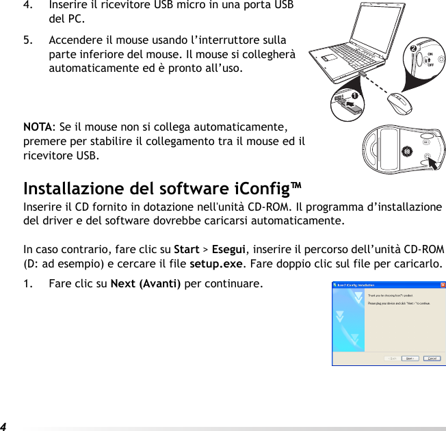 44. Inserire il ricevitore USB micro in una porta USB del PC.5. Accendere il mouse usando l’interruttore sulla parte inferiore del mouse. Il mouse si collegherà automaticamente ed è pronto all’uso.NOTA: Se il mouse non si collega automaticamente, premere per stabilire il collegamento tra il mouse ed il ricevitore USB.Installazione del software iConfig™Inserire il CD fornito in dotazione nell&apos;unità CD-ROM. Il programma d’installazione del driver e del software dovrebbe caricarsi automaticamente. In caso contrario, fare clic su Start &gt; Esegui, inserire il percorso dell’unità CD-ROM (D: ad esempio) e cercare il file setup.exe. Fare doppio clic sul file per caricarlo.1. Fare clic su Next (Avanti) per continuare.12ONOFF