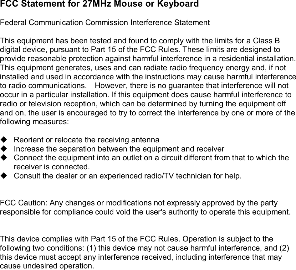 FCC Statement for 27MHz Mouse or Keyboard  Federal Communication Commission Interference Statement  This equipment has been tested and found to comply with the limits for a Class B digital device, pursuant to Part 15 of the FCC Rules. These limits are designed to provide reasonable protection against harmful interference in a residential installation. This equipment generates, uses and can radiate radio frequency energy and, if not installed and used in accordance with the instructions may cause harmful interference to radio communications.  However, there is no guarantee that interference will not occur in a particular installation. If this equipment does cause harmful interference to radio or television reception, which can be determined by turning the equipment off and on, the user is encouraged to try to correct the interference by one or more of the following measures:  u Reorient or relocate the receiving antenna u Increase the separation between the equipment and receiver u Connect the equipment into an outlet on a circuit different from that to which the receiver is connected. u Consult the dealer or an experienced radio/TV technician for help.   FCC Caution: Any changes or modifications not expressly approved by the party responsible for compliance could void the user&apos;s authority to operate this equipment.   This device complies with Part 15 of the FCC Rules. Operation is subject to the following two conditions: (1) this device may not cause harmful interference, and (2) this device must accept any interference received, including interference that may cause undesired operation.  