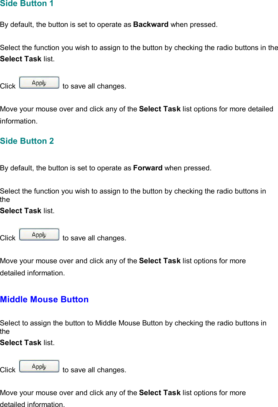 Side Button 1   By default, the button is set to operate as Backward when pressed.    Select the function you wish to assign to the button by checking the radio buttons in the Select Task list.   Click   to save all changes.   Move your mouse over and click any of the Select Task list options for more detailed information. Side Button 2    By default, the button is set to operate as Forward when pressed.    Select the function you wish to assign to the button by checking the radio buttons in the Select Task list.   Click   to save all changes.   Move your mouse over and click any of the Select Task list options for more detailed information.   Middle Mouse Button   Select to assign the button to Middle Mouse Button by checking the radio buttons in the Select Task list.   Click   to save all changes.   Move your mouse over and click any of the Select Task list options for more detailed information.    
