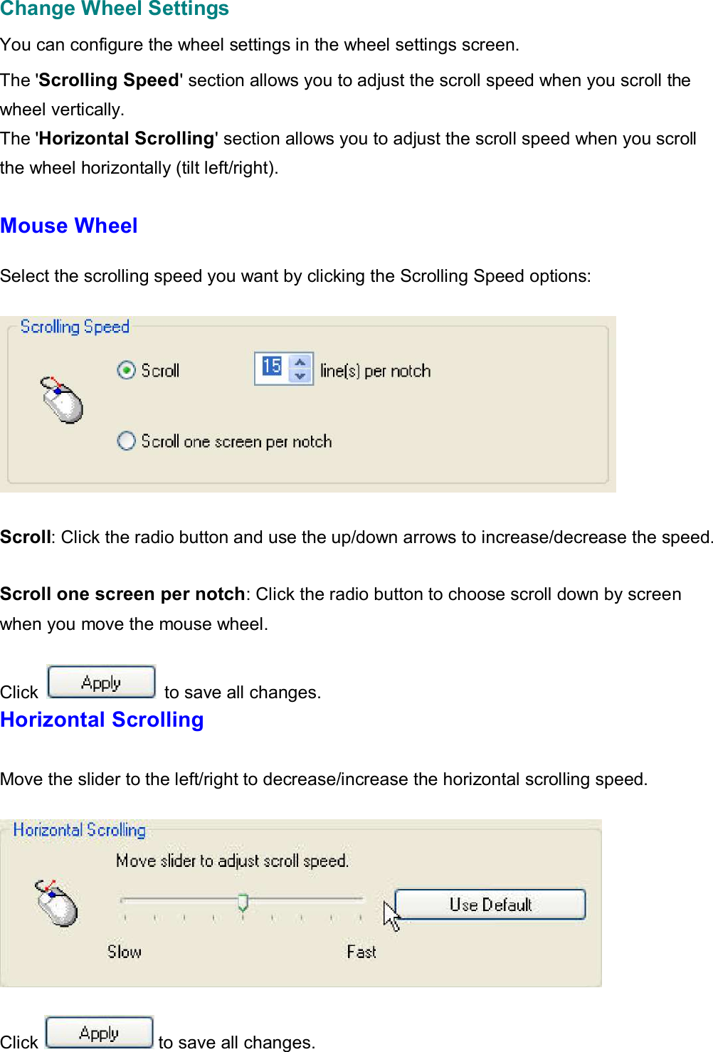  Change Wheel Settings  You can configure the wheel settings in the wheel settings screen.  The &apos;Scrolling Speed&apos; section allows you to adjust the scroll speed when you scroll the wheel vertically. The &apos;Horizontal Scrolling&apos; section allows you to adjust the scroll speed when you scroll  the wheel horizontally (tilt left/right).  Mouse Wheel   Select the scrolling speed you want by clicking the Scrolling Speed options:      Scroll: Click the radio button and use the up/down arrows to increase/decrease the speed.   Scroll one screen per notch: Click the radio button to choose scroll down by screen when you move the mouse wheel.  Click   to save all changes. Horizontal Scrolling   Move the slider to the left/right to decrease/increase the horizontal scrolling speed.       Click  to save all changes.   