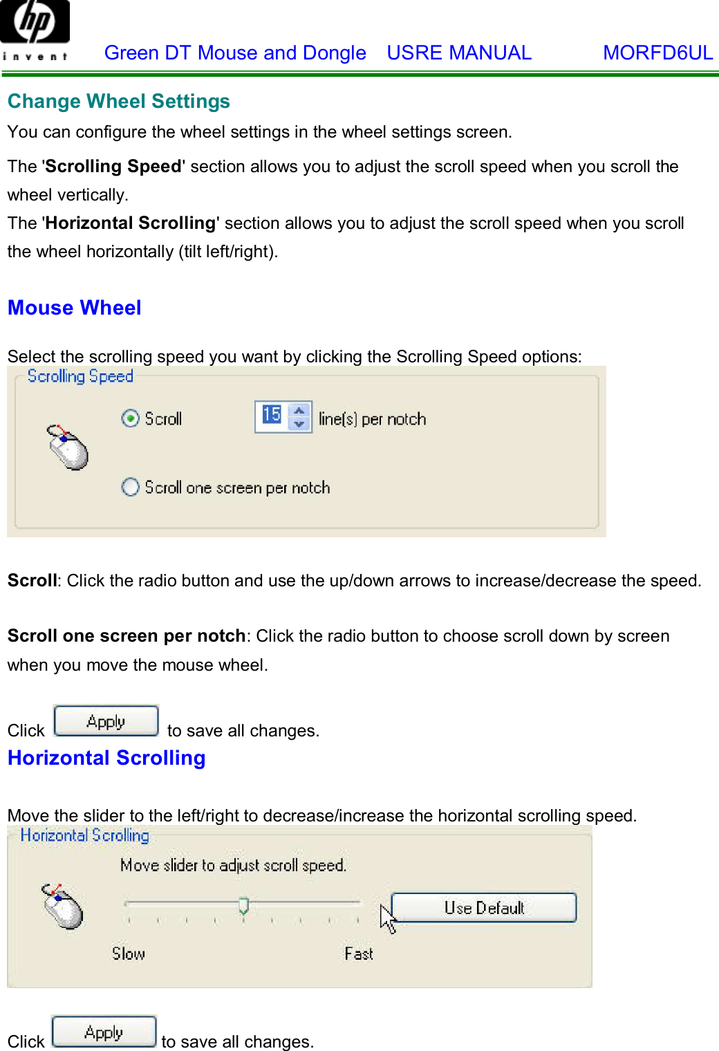    Green DT Mouse and Dongle  USRE MANUAL       MORFD6UL    Change Wheel Settings  You can configure the wheel settings in the wheel settings screen.  The &apos;Scrolling Speed&apos; section allows you to adjust the scroll speed when you scroll the wheel vertically. The &apos;Horizontal Scrolling&apos; section allows you to adjust the scroll speed when you scroll  the wheel horizontally (tilt left/right).  Mouse Wheel   Select the scrolling speed you want by clicking the Scrolling Speed options:    Scroll: Click the radio button and use the up/down arrows to increase/decrease the speed.   Scroll one screen per notch: Click the radio button to choose scroll down by screen when you move the mouse wheel.  Click   to save all changes. Horizontal Scrolling   Move the slider to the left/right to decrease/increase the horizontal scrolling speed.     Click  to save all changes.  