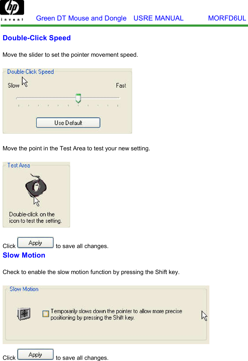    Green DT Mouse and Dongle  USRE MANUAL       MORFD6UL     Double-Click Speed   Move the slider to set the pointer movement speed.      Move the point in the Test Area to test your new setting.       Click  to save all changes. Slow Motion   Check to enable the slow motion function by pressing the Shift key.      Click  to save all changes. 