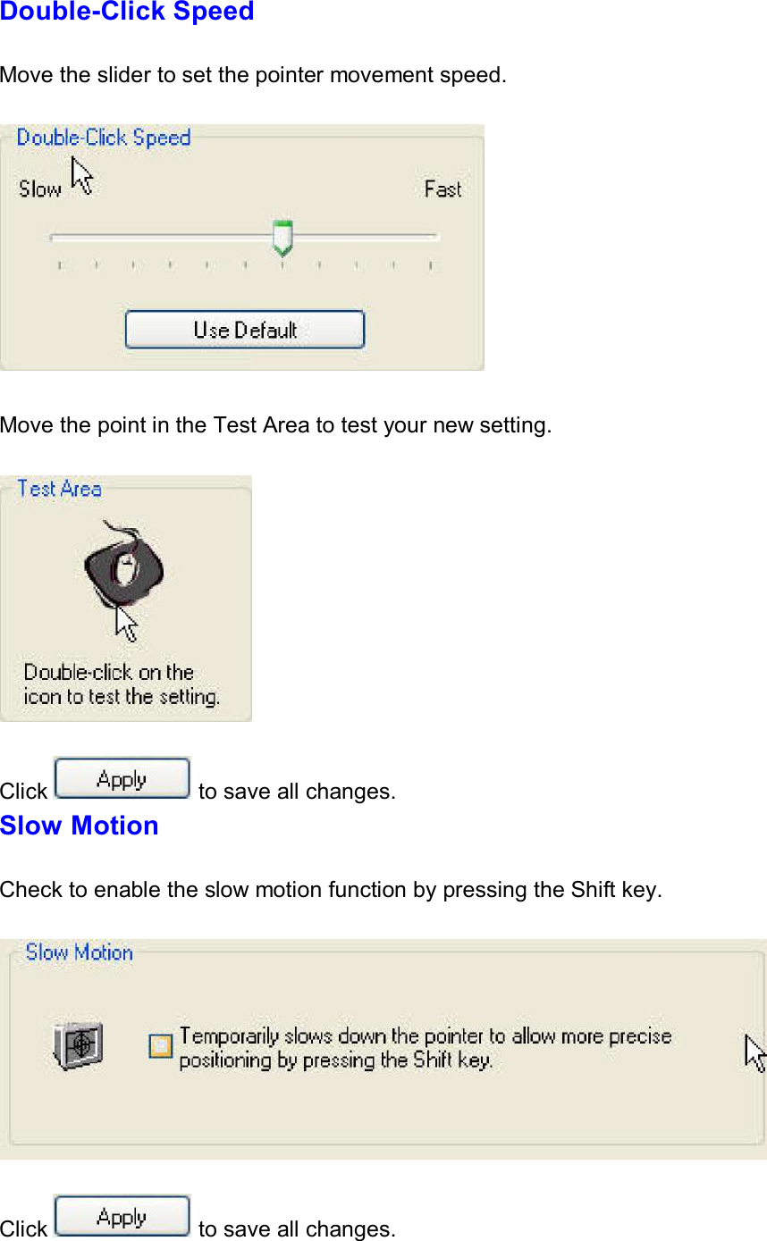     Double-Click Speed   Move the slider to set the pointer movement speed.      Move the point in the Test Area to test your new setting.       Click  to save all changes. Slow Motion   Check to enable the slow motion function by pressing the Shift key.       Click  to save all changes. 