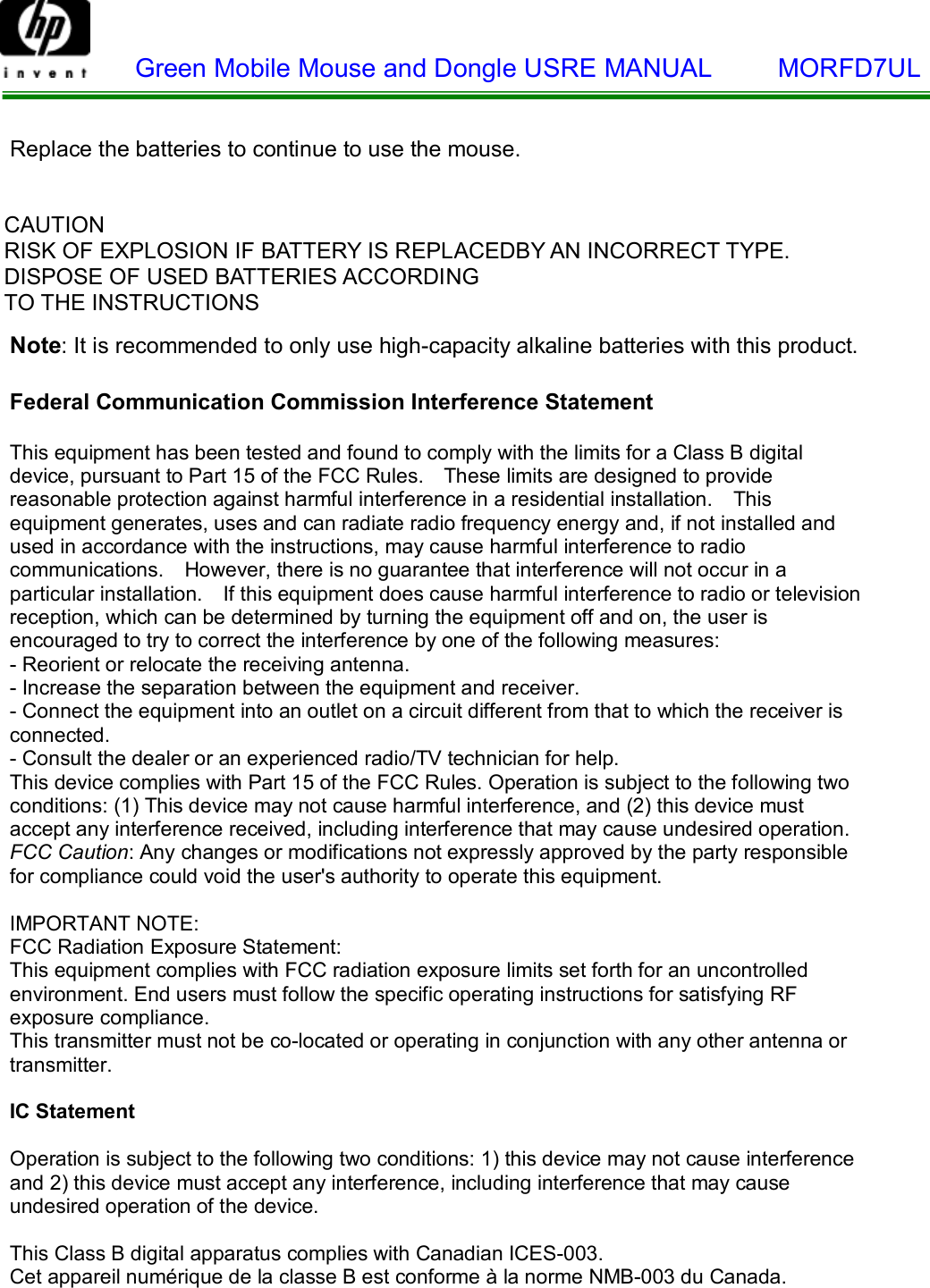    Green Mobile Mouse and Dongle USRE MANUAL     MORFD7UL   Replace the batteries to continue to use the mouse.   CAUTION RISK OF EXPLOSION IF BATTERY IS REPLACEDBY AN INCORRECT TYPE. DISPOSE OF USED BATTERIES ACCORDING TO THE INSTRUCTIONS   Note: It is recommended to only use high-capacity alkaline batteries with this product.  Federal Communication Commission Interference Statement  This equipment has been tested and found to comply with the limits for a Class B digital device, pursuant to Part 15 of the FCC Rules.  These limits are designed to provide reasonable protection against harmful interference in a residential installation.  This equipment generates, uses and can radiate radio frequency energy and, if not installed and used in accordance with the instructions, may cause harmful interference to radio communications.  However, there is no guarantee that interference will not occur in a particular installation.  If this equipment does cause harmful interference to radio or television reception, which can be determined by turning the equipment off and on, the user is encouraged to try to correct the interference by one of the following measures: - Reorient or relocate the receiving antenna. - Increase the separation between the equipment and receiver. - Connect the equipment into an outlet on a circuit different from that to which the receiver is connected. - Consult the dealer or an experienced radio/TV technician for help. This device complies with Part 15 of the FCC Rules. Operation is subject to the following two conditions: (1) This device may not cause harmful interference, and (2) this device must accept any interference received, including interference that may cause undesired operation. FCC Caution: Any changes or modifications not expressly approved by the party responsible for compliance could void the user&apos;s authority to operate this equipment.  IMPORTANT NOTE: FCC Radiation Exposure Statement: This equipment complies with FCC radiation exposure limits set forth for an uncontrolled environment. End users must follow the specific operating instructions for satisfying RF exposure compliance. This transmitter must not be co-located or operating in conjunction with any other antenna or transmitter.  IC Statement  Operation is subject to the following two conditions: 1) this device may not cause interference and 2) this device must accept any interference, including interference that may cause undesired operation of the device.  This Class B digital apparatus complies with Canadian ICES-003. Cet appareil numérique de la classe B est conforme à la norme NMB-003 du Canada.  