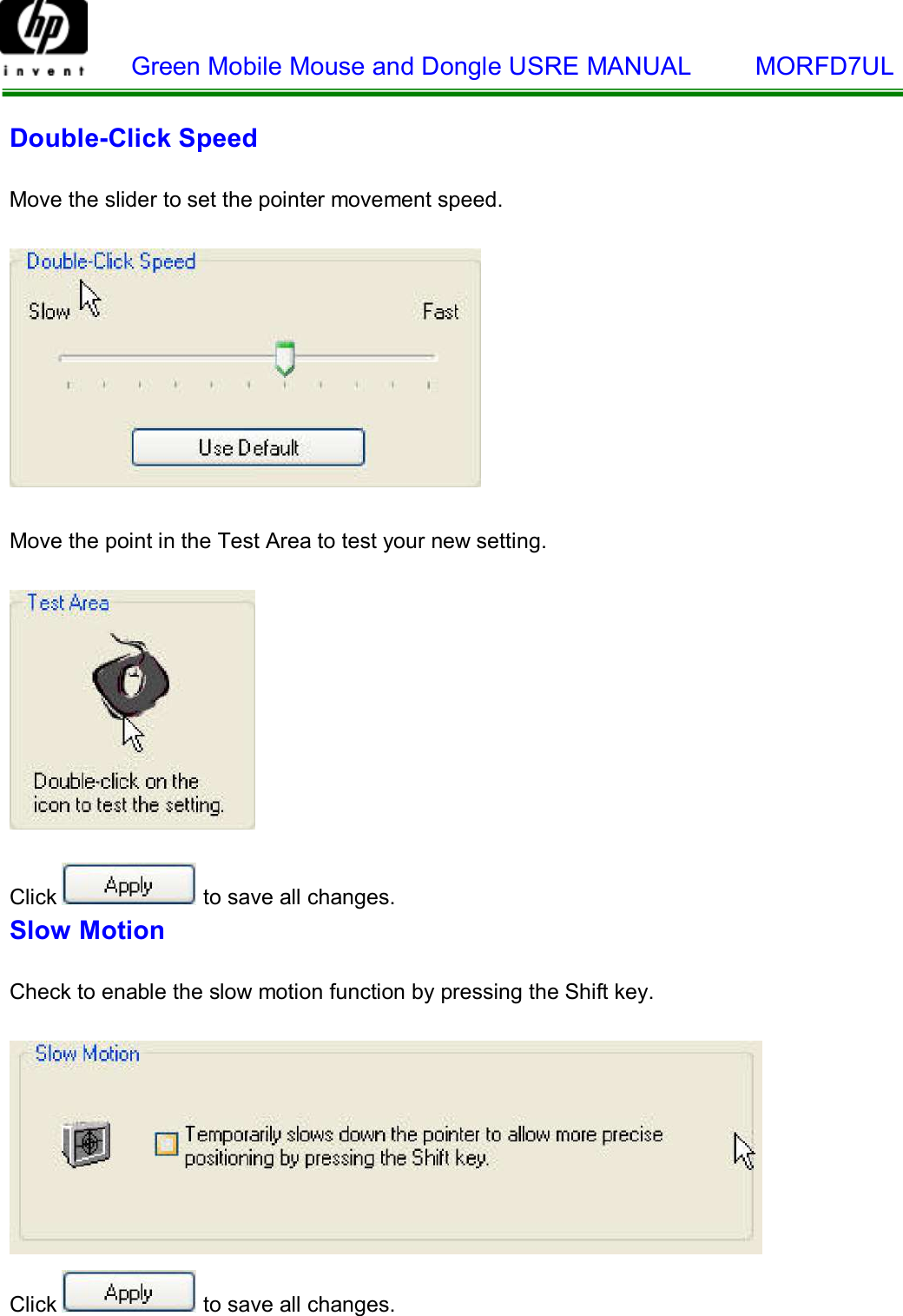    Green Mobile Mouse and Dongle USRE MANUAL     MORFD7UL     Double-Click Speed   Move the slider to set the pointer movement speed.      Move the point in the Test Area to test your new setting.       Click  to save all changes. Slow Motion   Check to enable the slow motion function by pressing the Shift key.      Click  to save all changes. 