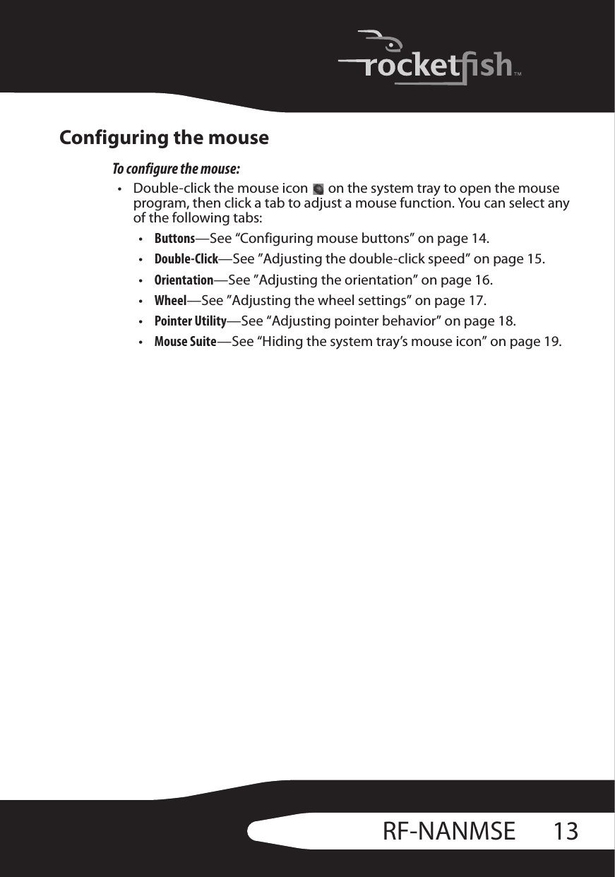 13RF-NANMSEConfiguring the mouseTo configure the mouse:• Double-click the mouse icon   on the system tray to open the mouse program, then click a tab to adjust a mouse function. You can select any of the following tabs:•Buttons—See “Configuring mouse buttons” on page 14.•Double-Click—See ”Adjusting the double-click speed” on page 15.•Orientation—See ”Adjusting the orientation” on page 16.•Wheel—See ”Adjusting the wheel settings” on page 17.•Pointer Utility—See “Adjusting pointer behavior” on page 18.•Mouse Suite—See “Hiding the system tray’s mouse icon” on page 19.
