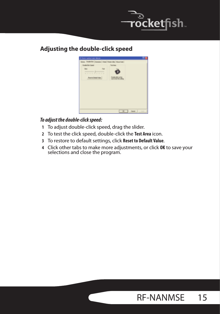 15RF-NANMSEAdjusting the double-click speedTo adjust the double-click speed:1To adjust double-click speed, drag the slider.2To test the click speed, double-click the Test Area icon.3To restore to default settings, click Reset to Default Value.4Click other tabs to make more adjustments, or click OK to save your selections and close the program.