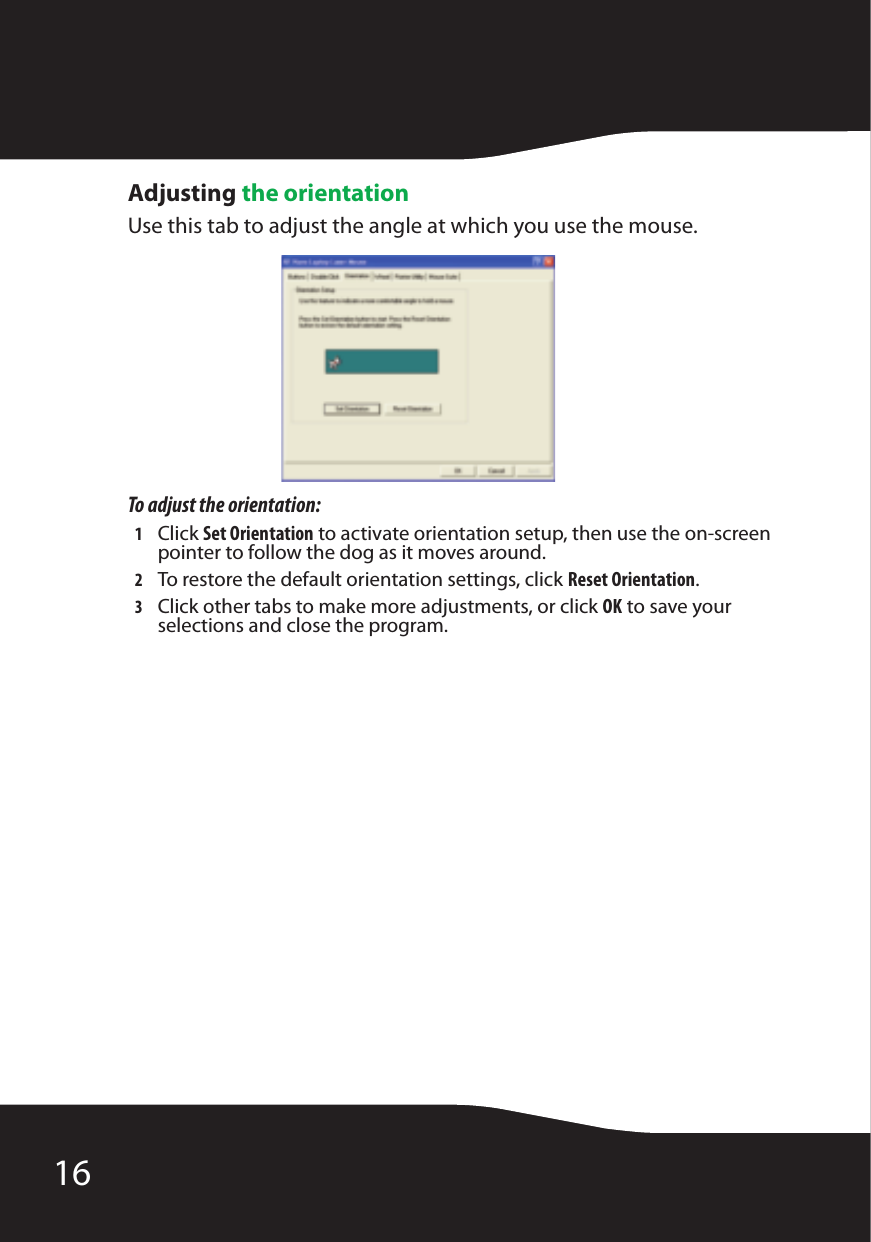 16Adjusting the orientationUse this tab to adjust the angle at which you use the mouse.To adjust the orientation:1Click Set Orientation to activate orientation setup, then use the on-screen pointer to follow the dog as it moves around.2To restore the default orientation settings, click Reset Orientation.3Click other tabs to make more adjustments, or click OK to save your selections and close the program.