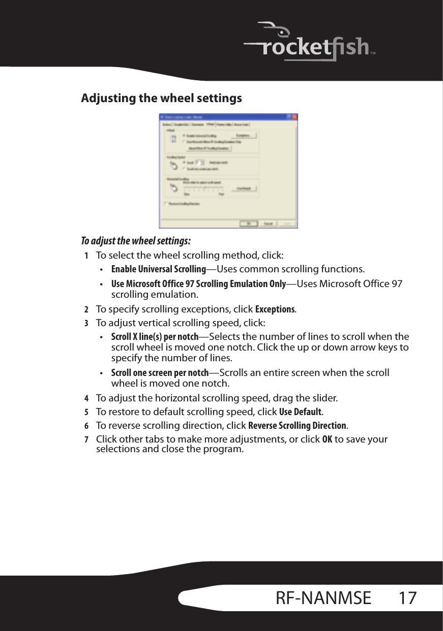 17RF-NANMSEAdjusting the wheel settingsTo adjust the wheel settings:1To select the wheel scrolling method, click:•Enable Universal Scrolling—Uses common scrolling functions.•Use Microsoft Office 97 Scrolling Emulation Only—Uses Microsoft Office 97 scrolling emulation. 2To specify scrolling exceptions, click Exceptions.3To adjust vertical scrolling speed, click:•Scroll X line(s) per notch—Selects the number of lines to scroll when the scroll wheel is moved one notch. Click the up or down arrow keys to specify the number of lines.•Scroll one screen per notch—Scrolls an entire screen when the scroll wheel is moved one notch.4To adjust the horizontal scrolling speed, drag the slider.5To restore to default scrolling speed, click Use Default.6To reverse scrolling direction, click Reverse Scrolling Direction.7Click other tabs to make more adjustments, or click OK to save your selections and close the program.