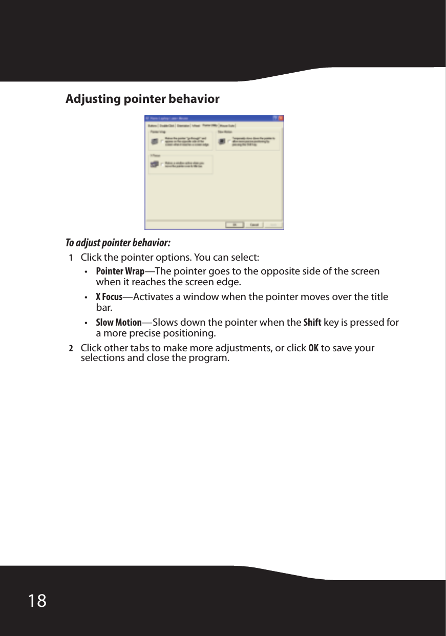 18Adjusting pointer behaviorTo adjust pointer behavior:1Click the pointer options. You can select:•Pointer Wrap—The pointer goes to the opposite side of the screen when it reaches the screen edge.•X Focus—Activates a window when the pointer moves over the title bar.•Slow Motion—Slows down the pointer when the Shift key is pressed for a more precise positioning.2Click other tabs to make more adjustments, or click OK to save your selections and close the program.