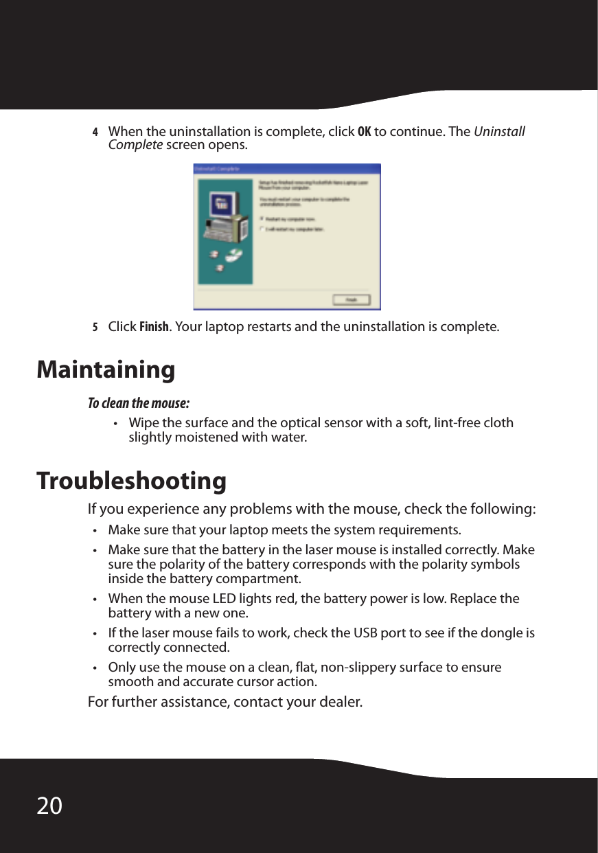 204When the uninstallation is complete, click OK to continue. The Uninstall Complete screen opens.5Click Finish. Your laptop restarts and the uninstallation is complete.MaintainingTo clean the mouse:• Wipe the surface and the optical sensor with a soft, lint-free cloth slightly moistened with water.TroubleshootingIf you experience any problems with the mouse, check the following:• Make sure that your laptop meets the system requirements.• Make sure that the battery in the laser mouse is installed correctly. Make sure the polarity of the battery corresponds with the polarity symbols inside the battery compartment.• When the mouse LED lights red, the battery power is low. Replace the battery with a new one.• If the laser mouse fails to work, check the USB port to see if the dongle is correctly connected.• Only use the mouse on a clean, flat, non-slippery surface to ensure smooth and accurate cursor action.For further assistance, contact your dealer.