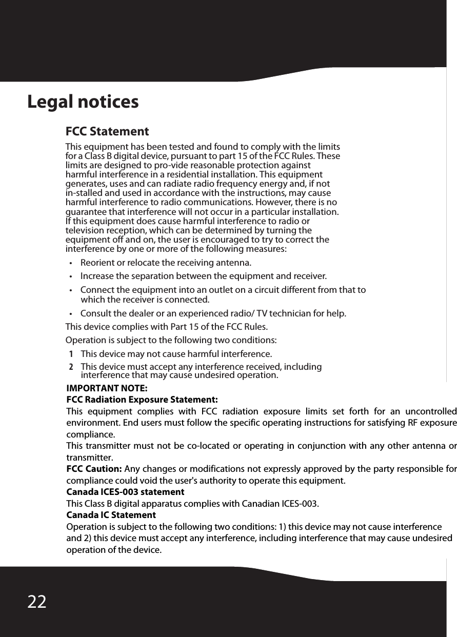 22Legal noticesFCC StatementThis equipment has been tested and found to comply with the limits for a Class B digital device, pursuant to part 15 of the FCC Rules. These limits are designed to pro-vide reasonable protection against harmful interference in a residential installation. This equipment generates, uses and can radiate radio frequency energy and, if not in-stalled and used in accordance with the instructions, may cause harmful interference to radio communications. However, there is no guarantee that interference will not occur in a particular installation. If this equipment does cause harmful interference to radio or television reception, which can be determined by turning the equipment off and on, the user is encouraged to try to correct the interference by one or more of the following measures:• Reorient or relocate the receiving antenna.• Increase the separation between the equipment and receiver.• Connect the equipment into an outlet on a circuit different from that to which the receiver is connected.• Consult the dealer or an experienced radio/ TV technician for help.This device complies with Part 15 of the FCC Rules.Operation is subject to the following two conditions:1This device may not cause harmful interference.2This device must accept any interference received, including interference that may cause undesired operation.Canada ICES-003 statementThis Class B digital apparatus complies with Canadian ICES-003.IMPORTANT NOTE: FCC Radiation Exposure Statement: This  equipment  complies  with  FCC  radiation  exposure  limits  set  forth  for  an  uncontrolled environment. End users must follow the specific operating instructions for satisfying RF exposure compliance. This transmitter must not be co-located or operating in conjunction with any other antenna or transmitter. FCC Caution: Any changes or modifications not expressly approved by the party responsible for compliance could void the user&apos;s authority to operate this equipment. Canada ICES-003 statement This Class B digital apparatus complies with Canadian ICES-003. Canada IC Statement Operation is subject to the following two conditions: 1) this device may not cause interference and 2) this device must accept any interference, including interference that may cause undesired operation of the device.