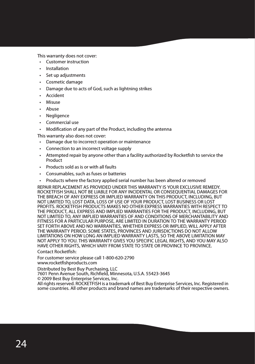 24This warranty does not cover:• Customer instruction•Installation•Set up adjustments•Cosmetic damage• Damage due to acts of God, such as lightning strikes•Accident•Misuse•Abuse•Negligence•Commercial use• Modification of any part of the Product, including the antennaThis warranty also does not cover:• Damage due to incorrect operation or maintenance• Connection to an incorrect voltage supply• Attempted repair by anyone other than a facility authorized by Rocketfish to service the Product• Products sold as is or with all faults• Consumables, such as fuses or batteries• Products where the factory applied serial number has been altered or removedREPAIR REPLACEMENT AS PROVIDED UNDER THIS WARRANTY IS YOUR EXCLUSIVE REMEDY. ROCKETFISH SHALL NOT BE LIABLE FOR ANY INCIDENTAL OR CONSEQUENTIAL DAMAGES FOR THE BREACH OF ANY EXPRESS OR IMPLIED WARRANTY ON THIS PRODUCT, INCLUDING, BUT NOT LIMITED TO, LOST DATA, LOSS OF USE OF YOUR PRODUCT, LOST BUSINESS OR LOST PROFITS. ROCKETFISH PRODUCTS MAKES NO OTHER EXPRESS WARRANTIES WITH RESPECT TO THE PRODUCT, ALL EXPRESS AND IMPLIED WARRANTIES FOR THE PRODUCT, INCLUDING, BUT NOT LIMITED TO, ANY IMPLIED WARRANTIES OF AND CONDITIONS OF MERCHANTABILITY AND FITNESS FOR A PARTICULAR PURPOSE, ARE LIMITED IN DURATION TO THE WARRANTY PERIOD SET FORTH ABOVE AND NO WARRANTIES, WHETHER EXPRESS OR IMPLIED, WILL APPLY AFTER THE WARRANTY PERIOD. SOME STATES, PROVINCES AND JURISDICTIONS DO NOT ALLOW LIMITATIONS ON HOW LONG AN IMPLIED WARRANTY LASTS, SO THE ABOVE LIMITATION MAY NOT APPLY TO YOU. THIS WARRANTY GIVES YOU SPECIFIC LEGAL RIGHTS, AND YOU MAY ALSO HAVE OTHER RIGHTS, WHICH VARY FROM STATE TO STATE OR PROVINCE TO PROVINCE.Contact Rocketfish:For customer service please call 1-800-620-2790www.rocketfishproducts.comDistributed by Best Buy Purchasing, LLC7601 Penn Avenue South, Richfield, Minnesota, U.S.A. 55423-3645© 2009 Best Buy Enterprise Services, Inc.All rights reserved. ROCKETFISH is a trademark of Best Buy Enterprise Services, Inc. Registered in some countries. All other products and brand names are trademarks of their respective owners.