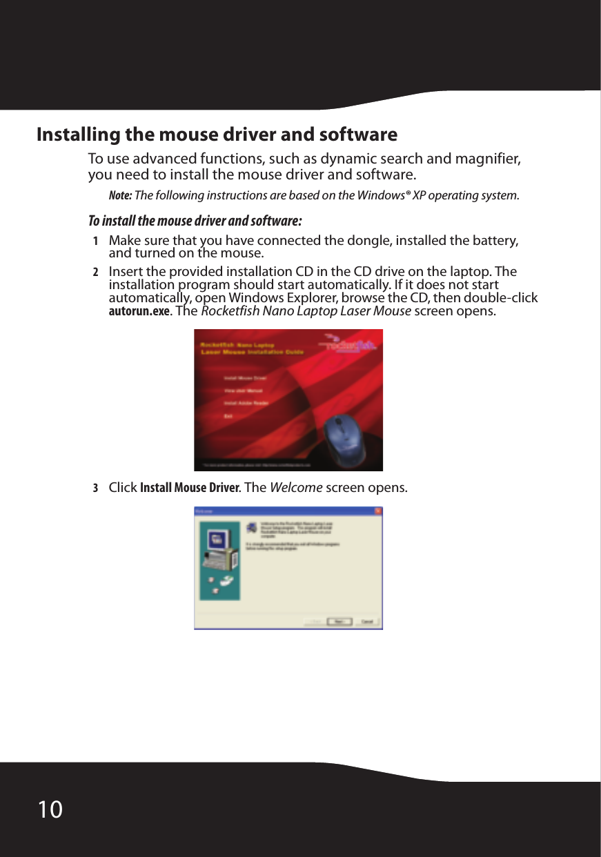 10Installing the mouse driver and softwareTo use advanced functions, such as dynamic search and magnifier, you need to install the mouse driver and software.Note: The following instructions are based on the Windows® XP operating system.To install the mouse driver and software:1Make sure that you have connected the dongle, installed the battery, and turned on the mouse.2Insert the provided installation CD in the CD drive on the laptop. The installation program should start automatically. If it does not start automatically, open Windows Explorer, browse the CD, then double-click autorun.exe. The Rocketfish Nano Laptop Laser Mouse screen opens.3Click Install Mouse Driver. The Welcome screen opens.