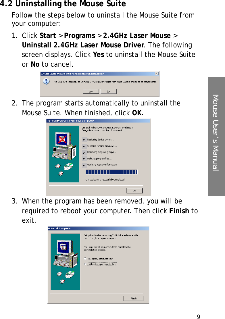 9Mouse User’s Manual4.2 Uninstalling the Mouse SuiteFollow the steps below to uninstall the Mouse Suite from your computer:1. Click Start &gt; Programs &gt; 2.4GHz Laser Mouse &gt; Uninstall 2.4GHz Laser Mouse Driver. The following screen displays. Click Yes to uninstall the Mouse Suite or No to cancel. 2. The program starts automatically to uninstall the Mouse Suite. When finished, click OK.3. When the program has been removed, you will be required to reboot your computer. Then click Finish to exit.