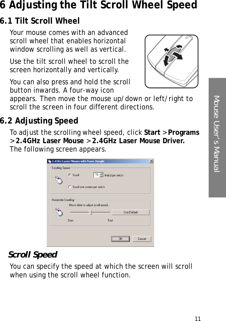 11Mouse User’s Manual6 Adjusting the Tilt Scroll Wheel Speed 6.1 Tilt Scroll WheelYour mouse comes with an advanced scroll wheel that enables horizontal window scrolling as well as vertical.Use the tilt scroll wheel to scroll the screen horizontally and vertically.You can also press and hold the scroll button inwards. A four-way icon appears. Then move the mouse up/down or left/right to scroll the screen in four different directions.6.2 Adjusting SpeedTo adjust the scrolling wheel speed, click Start &gt; Programs &gt; 2.4GHz Laser Mouse &gt; 2.4GHz Laser Mouse Driver. The following screen appears.Scroll SpeedYou can specify the speed at which the screen will scroll when using the scroll wheel function.