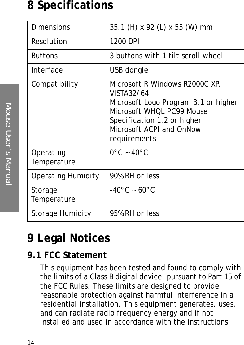 Mouse User’s Manual148 Specifications9 Legal Notices9.1 FCC StatementThis equipment has been tested and found to comply with the limits of a Class B digital device, pursuant to Part 15 of the FCC Rules. These limits are designed to provide reasonable protection against harmful interference in a residential installation. This equipment generates, uses, and can radiate radio frequency energy and if not installed and used in accordance with the instructions, Dimensions 35.1 (H) x 92 (L) x 55 (W) mmResolution 1200 DPIButtons 3 buttons with 1 tilt scroll wheelInterface USB dongleCompatibility Microsoft R Windows R2000C XP, VISTA32/64Microsoft Logo Program 3.1 or higherMicrosoft WHQL PC99 Mouse Specification 1.2 or higherMicrosoft ACPI and OnNow requirementsOperating Temperature 0°C ~ 40°COperating Humidity 90% RH or lessStorage Temperature -40°C ~ 60°CStorage Humidity 95% RH or less