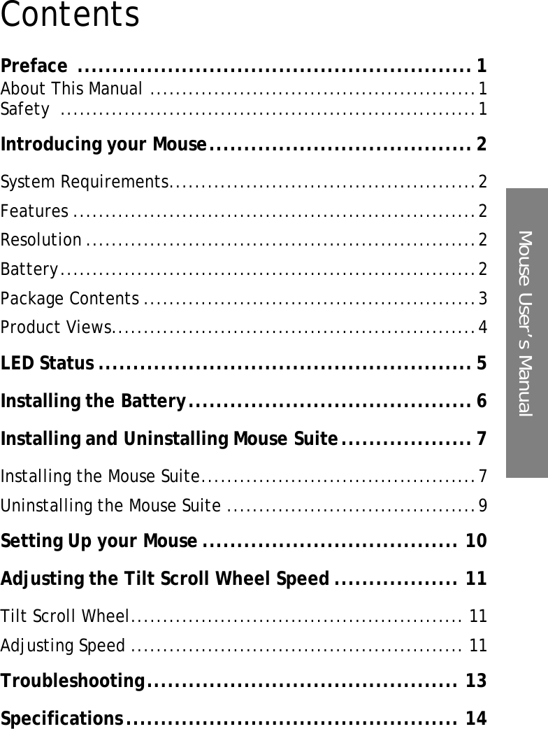 Mouse User’s ManualContentsPreface ......................................................... 1About This Manual ...................................................1Safety .................................................................1Introducing your Mouse...................................... 2System Requirements................................................2Features ...............................................................2Resolution .............................................................2Battery.................................................................2Package Contents ....................................................3Product Views.........................................................4LED Status ...................................................... 5Installing the Battery......................................... 6Installing and Uninstalling Mouse Suite................... 7Installing the Mouse Suite...........................................7Uninstalling the Mouse Suite .......................................9Setting Up your Mouse ..................................... 10Adjusting the Tilt Scroll Wheel Speed .................. 11Tilt Scroll Wheel.................................................... 11Adjusting Speed .................................................... 11Troubleshooting............................................. 13Specifications................................................ 14