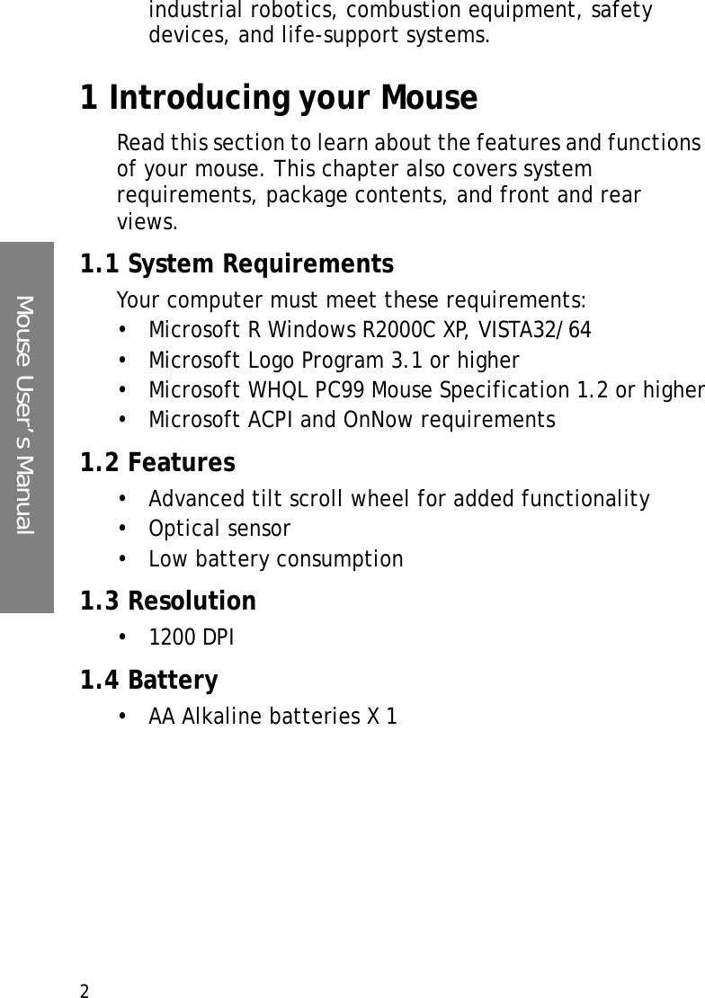 Mouse User’s Manual2industrial robotics, combustion equipment, safety devices, and life-support systems.1 Introducing your MouseRead this section to learn about the features and functions of your mouse. This chapter also covers system requirements, package contents, and front and rear views.1.1 System RequirementsYour computer must meet these requirements:• Microsoft R Windows R2000C XP, VISTA32/64• Microsoft Logo Program 3.1 or higher• Microsoft WHQL PC99 Mouse Specification 1.2 or higher• Microsoft ACPI and OnNow requirements1.2 Features• Advanced tilt scroll wheel for added functionality•Optical sensor• Low battery consumption1.3 Resolution• 1200 DPI1.4 Battery• AA Alkaline batteries X 1