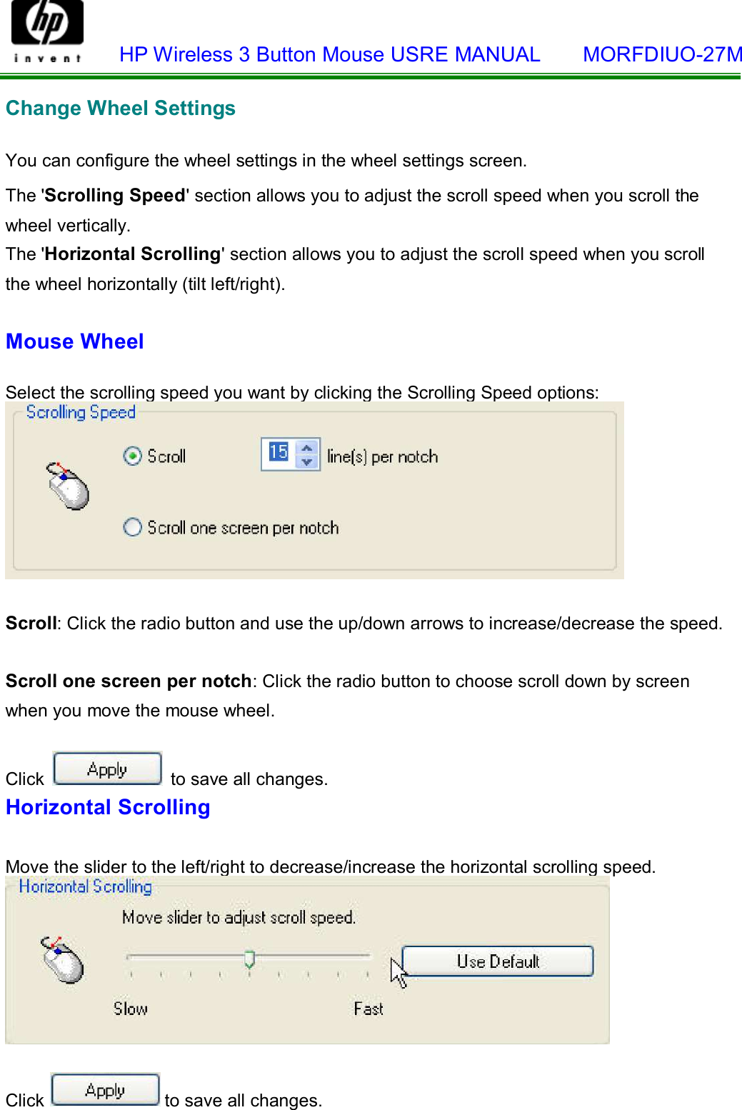    HP Wireless 3 Button Mouse USRE MANUAL    MORFDIUO-27M    Change Wheel Settings   You can configure the wheel settings in the wheel settings screen.  The &apos;Scrolling Speed&apos; section allows you to adjust the scroll speed when you scroll the wheel vertically. The &apos;Horizontal Scrolling&apos; section allows you to adjust the scroll speed when you scroll  the wheel horizontally (tilt left/right).  Mouse Wheel   Select the scrolling speed you want by clicking the Scrolling Speed options:    Scroll: Click the radio button and use the up/down arrows to increase/decrease the speed.   Scroll one screen per notch: Click the radio button to choose scroll down by screen when you move the mouse wheel.  Click   to save all changes. Horizontal Scrolling   Move the slider to the left/right to decrease/increase the horizontal scrolling speed.     Click  to save all changes.  