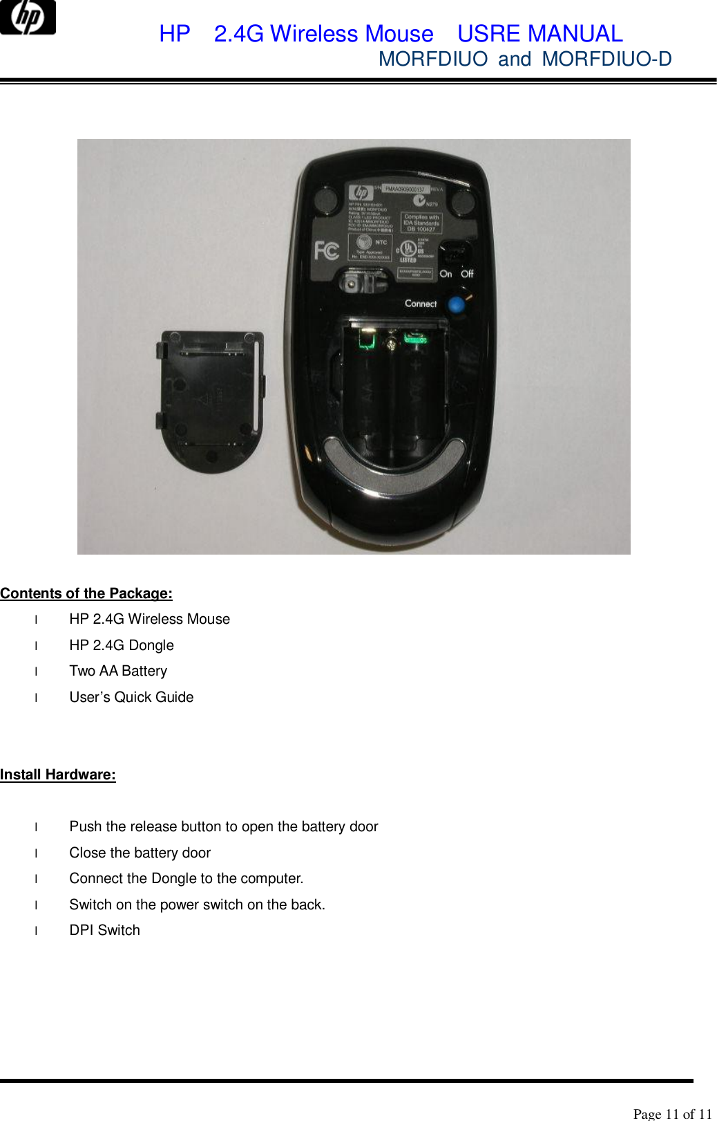             HP  2.4G Wireless Mouse  USRE MANUAL            MORFDIUO and MORFDIUO-D        Page 11 of 11        Contents of the Package: l HP 2.4G Wireless Mouse l HP 2.4G Dongle l Two AA Battery l User’s Quick Guide   Install Hardware:  l Push the release button to open the battery door  l Close the battery door l Connect the Dongle to the computer. l Switch on the power switch on the back. l DPI Switch  