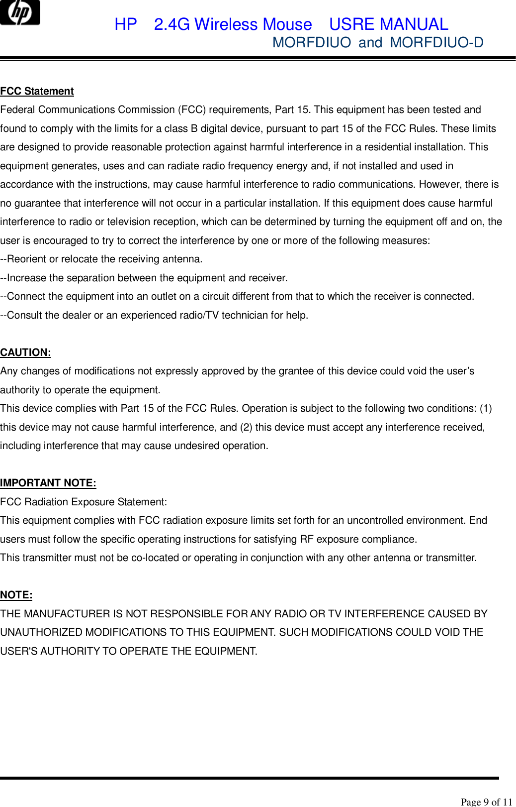             HP  2.4G Wireless Mouse  USRE MANUAL            MORFDIUO and MORFDIUO-D        Page 9 of 11   FCC Statement Federal Communications Commission (FCC) requirements, Part 15. This equipment has been tested and found to comply with the limits for a class B digital device, pursuant to part 15 of the FCC Rules. These limits are designed to provide reasonable protection against harmful interference in a residential installation. This equipment generates, uses and can radiate radio frequency energy and, if not installed and used in accordance with the instructions, may cause harmful interference to radio communications. However, there is no guarantee that interference will not occur in a particular installation. If this equipment does cause harmful interference to radio or television reception, which can be determined by turning the equipment off and on, the user is encouraged to try to correct the interference by one or more of the following measures:  --Reorient or relocate the receiving antenna.  --Increase the separation between the equipment and receiver.  --Connect the equipment into an outlet on a circuit different from that to which the receiver is connected.  --Consult the dealer or an experienced radio/TV technician for help.   CAUTION:  Any changes of modifications not expressly approved by the grantee of this device could void the user’s authority to operate the equipment.  This device complies with Part 15 of the FCC Rules. Operation is subject to the following two conditions: (1) this device may not cause harmful interference, and (2) this device must accept any interference received, including interference that may cause undesired operation.   IMPORTANT NOTE: FCC Radiation Exposure Statement: This equipment complies with FCC radiation exposure limits set forth for an uncontrolled environment. End users must follow the specific operating instructions for satisfying RF exposure compliance. This transmitter must not be co-located or operating in conjunction with any other antenna or transmitter.  NOTE:  THE MANUFACTURER IS NOT RESPONSIBLE FOR ANY RADIO OR TV INTERFERENCE CAUSED BY UNAUTHORIZED MODIFICATIONS TO THIS EQUIPMENT. SUCH MODIFICATIONS COULD VOID THE USER&apos;S AUTHORITY TO OPERATE THE EQUIPMENT.  