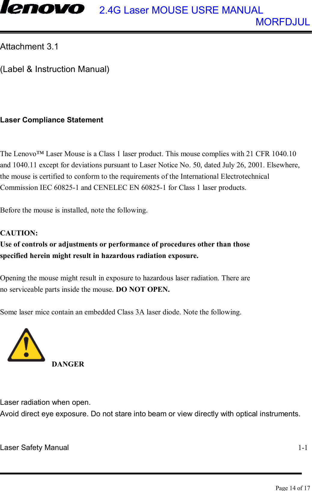    2.4G Laser MOUSE USRE MANUAL            MORFDJUL    Page 14 of 17  Attachment 3.1 (Label &amp; Instruction Manual)   Laser Compliance Statement  The Lenovo™ Laser Mouse is a Class 1 laser product. This mouse complies with 21 CFR 1040.10 and 1040.11 except for deviations pursuant to Laser Notice No. 50, dated July 26, 2001. Elsewhere, the mouse is certified to conform to the requirements of the International Electrotechnical Commission IEC 60825-1 and CENELEC EN 60825-1 for Class 1 laser products.  Before the mouse is installed, note the following.  CAUTION: Use of controls or adjustments or performance of procedures other than those specified herein might result in hazardous radiation exposure.  Opening the mouse might result in exposure to hazardous laser radiation. There are no serviceable parts inside the mouse. DO NOT OPEN.  Some laser mice contain an embedded Class 3A laser diode. Note the following.  DANGER  Laser radiation when open. Avoid direct eye exposure. Do not stare into beam or view directly with optical instruments.  Laser Safety Manual                                                             1-1 