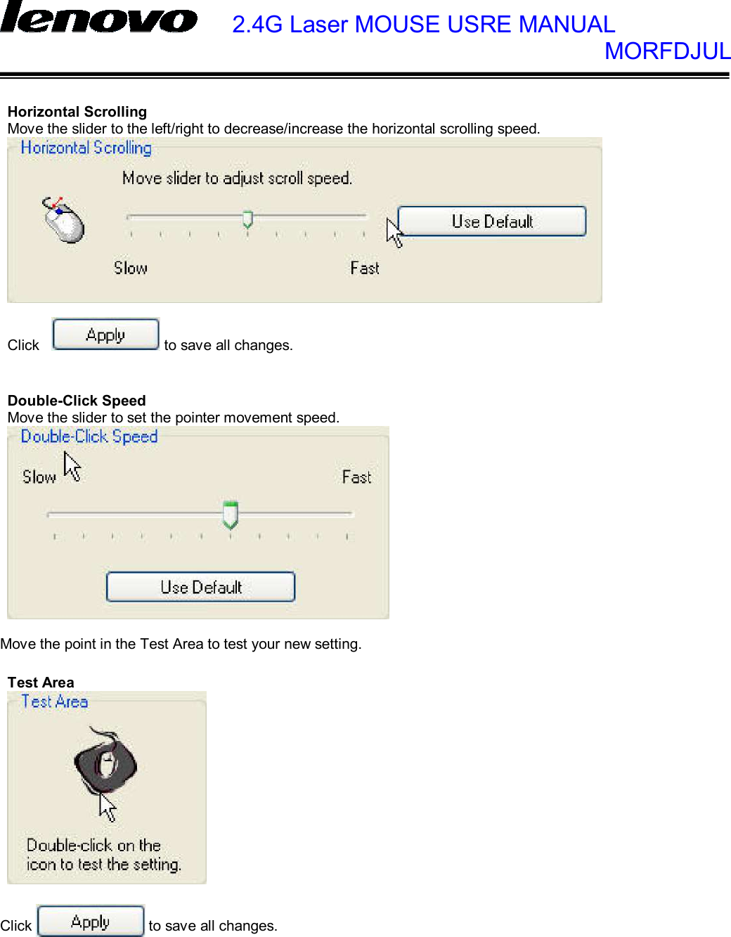    2.4G Laser MOUSE USRE MANUAL            MORFDJUL       Horizontal Scrolling Move the slider to the left/right to decrease/increase the horizontal scrolling speed.    Click  to save all changes.   Double-Click Speed Move the slider to set the pointer movement speed.   Move the point in the Test Area to test your new setting.  Test Area    Click  to save all changes. 