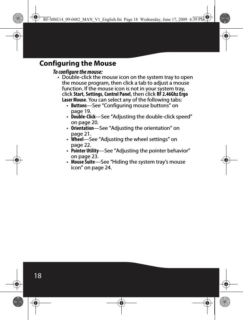 18Configuring the MouseTo configure the mouse:• Double-click the mouse icon on the system tray to open the mouse program, then click a tab to adjust a mouse function. If the mouse icon is not in your system tray, click Start, Settings, Control Panel, then click RF 2.46Ghz Ergo Laser Mouse. You can select any of the following tabs:•Buttons—See “Configuring mouse buttons” on page 19.•Double-Click—See “Adjusting the double-click speed” on page 20.•Orientation—See “Adjusting the orientation” on page 21.•Wheel—See “Adjusting the wheel settings” on page 22.•Pointer Utility—See “Adjusting the pointer behavior” on page 23.•Mouse Suite—See “Hiding the system tray’s mouse icon” on page 24.RF-MSE14_09-0482_MAN_V1_English.fm  Page 18  Wednesday, June 17, 2009  4:39 PM
