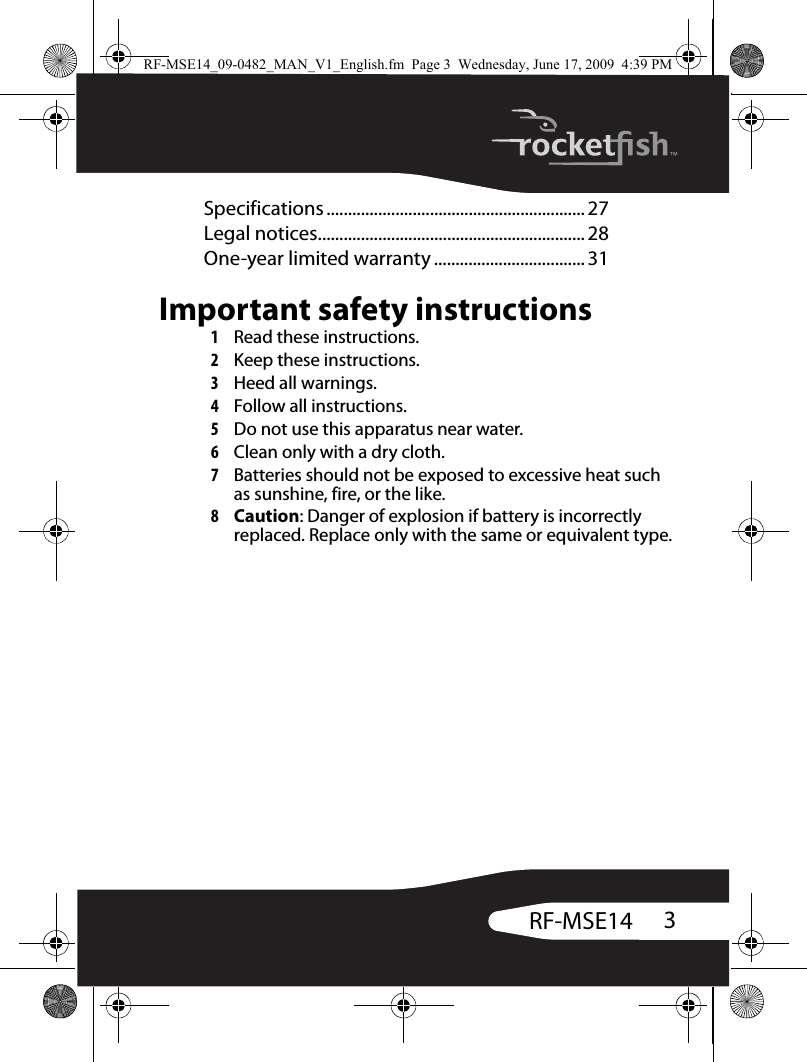 3RF-MSE14Specifications ............................................................ 27Legal notices.............................................................. 28One-year limited warranty ................................... 31Important safety instructions1Read these instructions.2Keep these instructions.3Heed all warnings.4Follow all instructions.5Do not use this apparatus near water.6Clean only with a dry cloth.7Batteries should not be exposed to excessive heat such as sunshine, fire, or the like.8Caution: Danger of explosion if battery is incorrectly replaced. Replace only with the same or equivalent type.RF-MSE14_09-0482_MAN_V1_English.fm  Page 3  Wednesday, June 17, 2009  4:39 PM