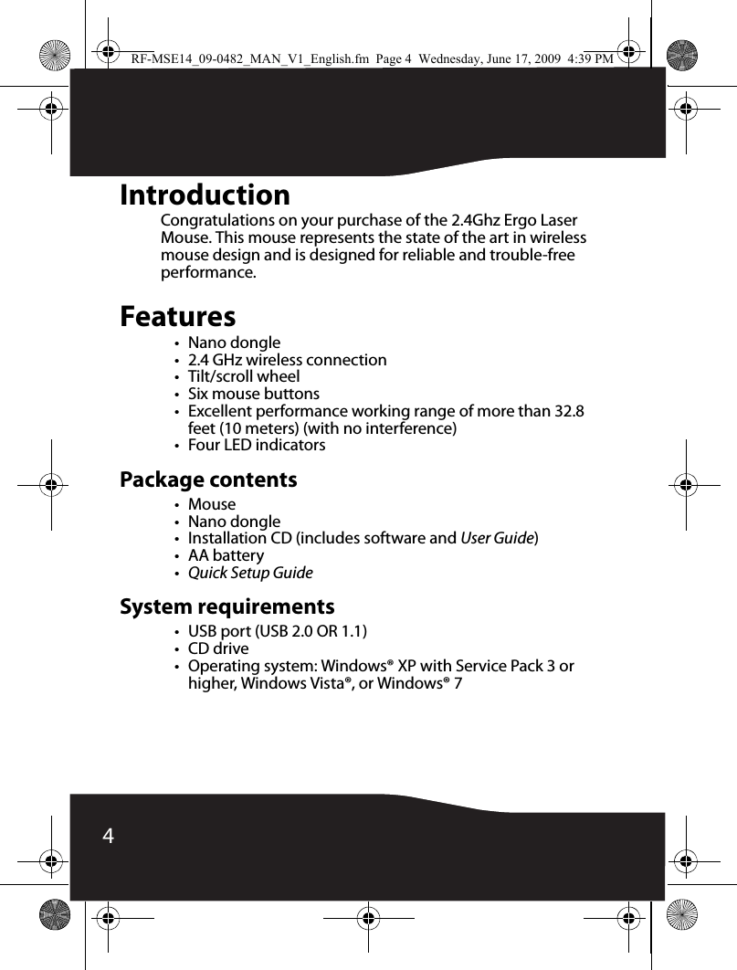 4IntroductionCongratulations on your purchase of the 2.4Ghz Ergo Laser Mouse. This mouse represents the state of the art in wireless mouse design and is designed for reliable and trouble-free performance.Features•Nano dongle• 2.4 GHz wireless connection•Tilt/scroll wheel• Six mouse buttons• Excellent performance working range of more than 32.8 feet (10 meters) (with no interference)• Four LED indicatorsPackage contents•Mouse•Nano dongle• Installation CD (includes software and User Guide)•AA battery• Quick Setup GuideSystem requirements• USB port (USB 2.0 OR 1.1)•CD drive• Operating system: Windows® XP with Service Pack 3 or higher, Windows Vista®, or Windows® 7RF-MSE14_09-0482_MAN_V1_English.fm  Page 4  Wednesday, June 17, 2009  4:39 PM
