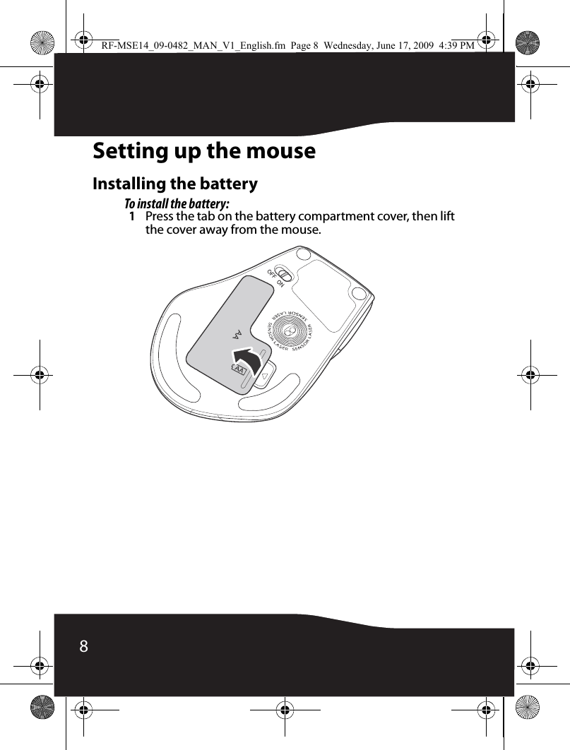 8Setting up the mouseInstalling the batteryTo install the battery:1Press the tab on the battery compartment cover, then lift the cover away from the mouse.RF-MSE14_09-0482_MAN_V1_English.fm  Page 8  Wednesday, June 17, 2009  4:39 PM