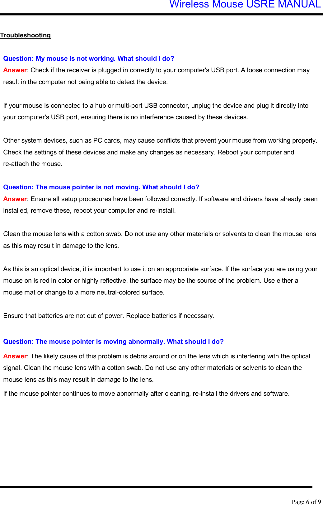 Wireless Mouse USRE MANUAL    Page 6 of 9   Troubleshooting  Question: My mouse is not working. What should I do? Answer: Check if the receiver is plugged in correctly to your computer&apos;s USB port. A loose connection may result in the computer not being able to detect the device.  If your mouse is connected to a hub or multi-port USB connector, unplug the device and plug it directly into your computer&apos;s USB port, ensuring there is no interference caused by these devices.  Other system devices, such as PC cards, may cause conflicts that prevent your mouse from working properly. Check the settings of these devices and make any changes as necessary. Reboot your computer and re-attach the mouse.  Question: The mouse pointer is not moving. What should I do? Answer: Ensure all setup procedures have been followed correctly. If software and drivers have already been installed, remove these, reboot your computer and re-install.  Clean the mouse lens with a cotton swab. Do not use any other materials or solvents to clean the mouse lens as this may result in damage to the lens.  As this is an optical device, it is important to use it on an appropriate surface. If the surface you are using your mouse on is red in color or highly reflective, the surface may be the source of the problem. Use either a mouse mat or change to a more neutral-colored surface.  Ensure that batteries are not out of power. Replace batteries if necessary.  Question: The mouse pointer is moving abnormally. What should I do?  Answer: The likely cause of this problem is debris around or on the lens which is interfering with the optical signal. Clean the mouse lens with a cotton swab. Do not use any other materials or solvents to clean the mouse lens as this may result in damage to the lens. If the mouse pointer continues to move abnormally after cleaning, re-install the drivers and software. 
