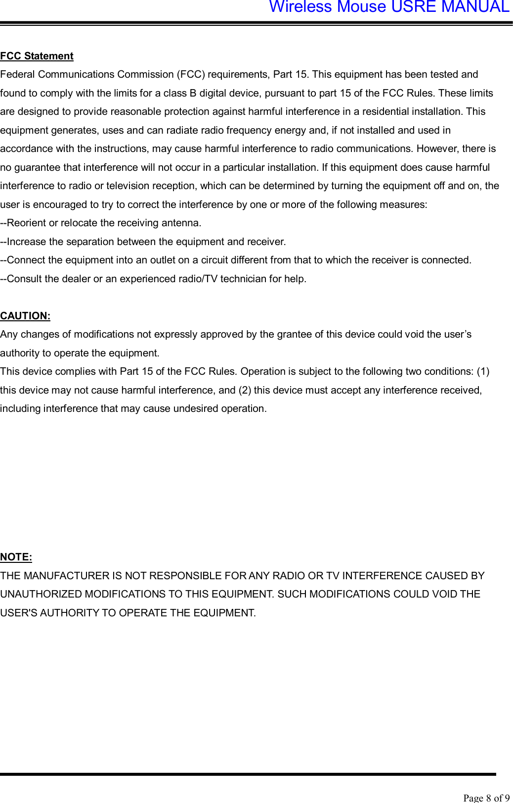 Wireless Mouse USRE MANUAL    Page 8 of 9   FCC Statement Federal Communications Commission (FCC) requirements, Part 15. This equipment has been tested and found to comply with the limits for a class B digital device, pursuant to part 15 of the FCC Rules. These limits are designed to provide reasonable protection against harmful interference in a residential installation. This equipment generates, uses and can radiate radio frequency energy and, if not installed and used in accordance with the instructions, may cause harmful interference to radio communications. However, there is no guarantee that interference will not occur in a particular installation. If this equipment does cause harmful interference to radio or television reception, which can be determined by turning the equipment off and on, the user is encouraged to try to correct the interference by one or more of the following measures:  --Reorient or relocate the receiving antenna.  --Increase the separation between the equipment and receiver.  --Connect the equipment into an outlet on a circuit different from that to which the receiver is connected.  --Consult the dealer or an experienced radio/TV technician for help.   CAUTION:  Any changes of modifications not expressly approved by the grantee of this device could void the user’s authority to operate the equipment.  This device complies with Part 15 of the FCC Rules. Operation is subject to the following two conditions: (1) this device may not cause harmful interference, and (2) this device must accept any interference received, including interference that may cause undesired operation.   IMPORTANT NOTE: FCC Radiation Exposure Statement: This equipment complies with FCC radiation exposure limits set forth for an uncontrolled environment. End users must follow the specific operating instructions for satisfying RF exposure compliance. This transmitter must not be co-located or operating in conjunction with any other antenna or transmitter.  NOTE:  THE MANUFACTURER IS NOT RESPONSIBLE FOR ANY RADIO OR TV INTERFERENCE CAUSED BY UNAUTHORIZED MODIFICATIONS TO THIS EQUIPMENT. SUCH MODIFICATIONS COULD VOID THE USER&apos;S AUTHORITY TO OPERATE THE EQUIPMENT.  